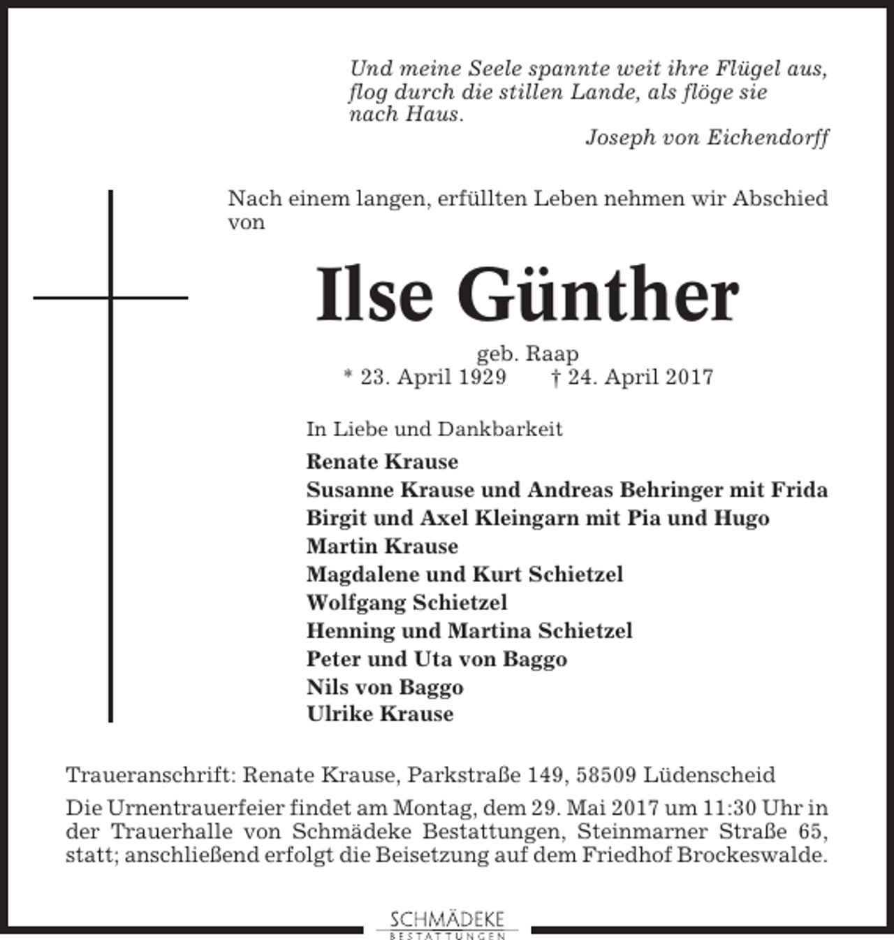 <p>Und meine Seele spannte weit ihre Flügel aus,<br />flog durch die stillen Lande, als flöge sie<br />nach Haus.<br />Joseph von Eichendorff<br />Nach einem langen, erfüllten Leben nehmen wir Abschied<br />von</p><p>Ilse Günther<br />geb. Raap<br />* 23. April 1929<br />† 24. April 2017<br />In Liebe und Dankbarkeit</p><p>Renate Krause<br />Susanne Krause und Andreas Behringer mit Frida<br />Birgit und Axel Kleingarn mit Pia und Hugo<br />Martin Krause<br />Magdalene und Kurt Schietzel<br />Wolfgang Schietzel<br />Henning und Martina Schietzel<br />Peter und Uta von Baggo<br />Nils von Baggo<br />Ulrike Krause<br />Traueranschrift: Renate Krause, Parkstraße 149, 58509 Lüdenscheid<br />Die Urnentrauerfeier findet am Montag, dem 29. Mai 2017 um 11:30 Uhr in<br />der Trauerhalle von Schmädeke Bestattungen, Steinmarner Straße 65,<br />statt; anschließend erfolgt die Beisetzung auf dem Friedhof Brockeswalde.</p>