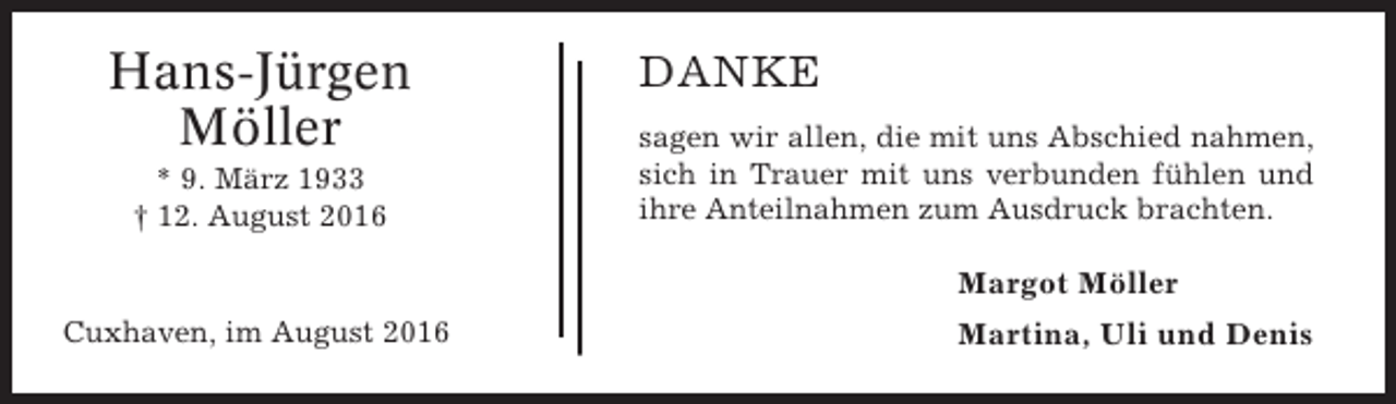 <p>Hans-Jürgen<br />Möller<br />* 9. März 1933<br />† 12. August 2016</p><p>DANKE<br />sagen wir allen, die mit uns Abschied nahmen,<br />sich in Trauer mit uns verbunden fühlen und<br />ihre Anteilnahmen zum Ausdruck brachten.</p><p>Margot Möller<br />Cuxhaven, im August 2016</p><p>Martina, Uli und Denis</p>