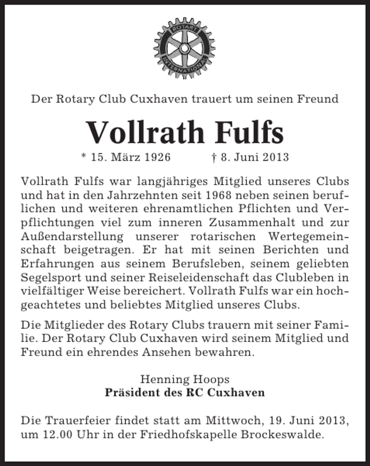 <p>Der Rotary Club Cuxhaven trauert um seinen Freund</p><p>Vollrath Fulfs<br />* 15. März 1926</p><p>† 8. Juni 2013</p><p>Vollrath Fulfs war langjähriges Mitglied unseres Clubs<br />und hat in den Jahrzehnten seit 1968 neben seinen beruflichen und weiteren ehrenamtlichen Pflichten und Verpflichtungen viel zum inneren Zusammenhalt und zur<br />Außendarstellung unserer rotarischen Wertegemeinschaft beigetragen. Er hat mit seinen Berichten und<br />Erfahrungen aus seinem Berufsleben, seinem geliebten<br />Segelsport und seiner Reiseleidenschaft das Clubleben in<br />vielfältiger Weise bereichert. Vollrath Fulfs war ein hochgeachtetes und beliebtes Mitglied unseres Clubs.<br />Die Mitglieder des Rotary Clubs trauern mit seiner Familie. Der Rotary Club Cuxhaven wird seinem Mitglied und<br />Freund ein ehrendes Ansehen bewahren.<br />Henning Hoops<br />Präsident des RC Cuxhaven<br />Die Trauerfeier findet statt am Mittwoch, 19. Juni 2013,<br />um 12.00 Uhr in der Friedhofskapelle Brockeswalde.</p>