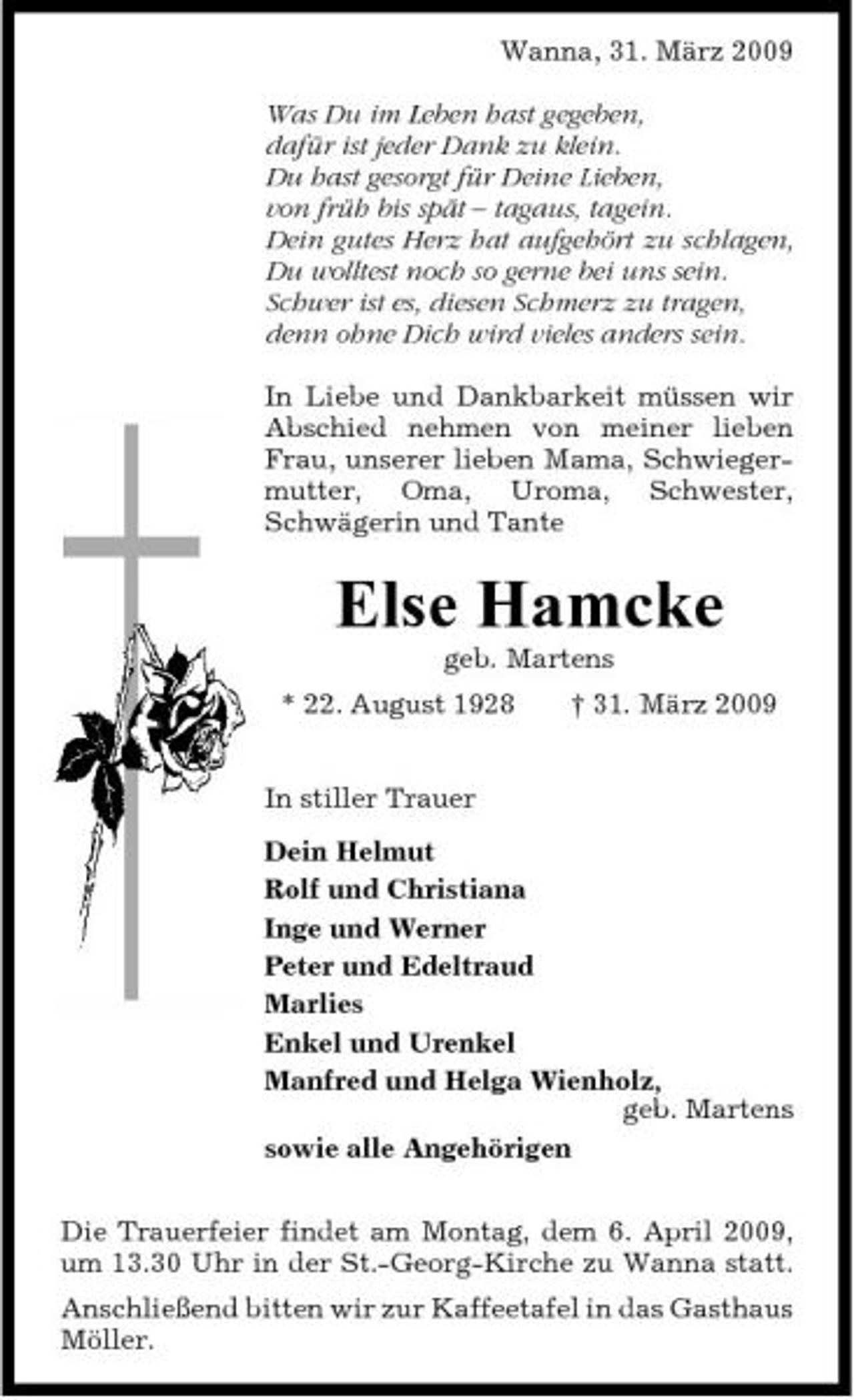 <p>Wanna, 31. März 2009 Was Du im Leben hast gegeben, dafür ist jeder Dank zu klein. Du hast gesorgt für Deine Lieben, von früh bis spät – tagaus, tagein. Dein gutes Herz hat aufgehört zu schlagen, Du wolltest noch so gerne bei uns sein. Schwer ist es, diesen Schmerz zu tragen, denn ohne Dich wird vieles anders sein. In Liebe und Dankbarkeit müssen wir Abschied nehmen von meiner lieben Frau, unserer lieben Mama, Schwiegermutter, Oma, Uroma, Schwester, Schwägerin und Tante</p>
<p>Else Hamcke<br />geb. Martens * 22. August 1928 In stiller Trauer Dein Helmut Rolf und Christiana Inge und Werner Peter und Edeltraud Marlies Enkel und Urenkel Manfred und Helga Wienholz, geb. Martens sowie alle Angehörigen Die Trauerfeier findet am Montag, dem 6. April 2009, um 13.30 Uhr in der St.-Georg-Kirche zu Wanna statt. Anschließend bitten wir zur Kaffeetafel in das Gasthaus Möller. † 31. März 2009</p>
