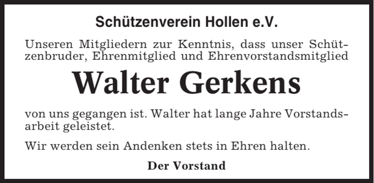 <p>Schützenverein Hollen e.V.<br />Unseren Mitgliedern zur Kenntnis, dass unser Schützenbruder, Ehrenmitglied und Ehrenvorstandsmitglied</p><p>Walter Gerkens<br />von uns gegangen ist. Walter hat lange Jahre Vorstandsarbeit geleistet.<br />Wir werden sein Andenken stets in Ehren halten.<br />Der Vorstand</p>