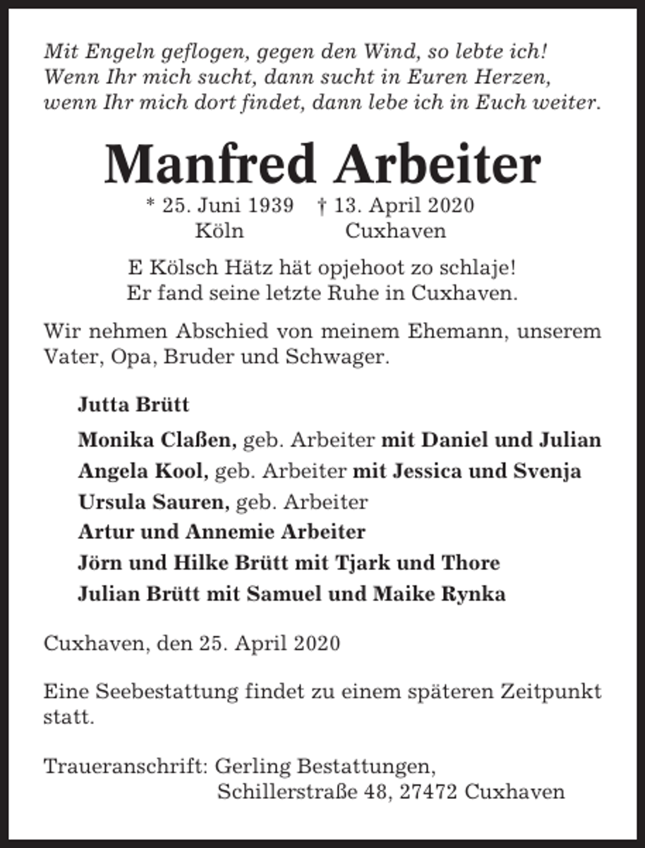 <p>Mit Engeln geflogen, gegen den Wind, so lebte ich!<br />Wenn Ihr mich sucht, dann sucht in Euren Herzen,<br />wenn Ihr mich dort findet, dann lebe ich in Euch weiter.</p><p>Manfred Arbeiter<br />* 25. Juni 1939<br />Köln</p><p>† 13. April 2020<br />Cuxhaven</p><p>E Kölsch Hätz hät opjehoot zo schlaje!<br />Er fand seine letzte Ruhe in Cuxhaven.<br />Wir nehmen Abschied von meinem Ehemann, unserem<br />Vater, Opa, Bruder und Schwager.<br />Jutta Brütt<br />Monika Claßen, geb. Arbeiter mit Daniel und Julian<br />Angela Kool, geb. Arbeiter mit Jessica und Svenja<br />Ursula Sauren, geb. Arbeiter<br />Artur und Annemie Arbeiter<br />Jörn und Hilke Brütt mit Tjark und Thore<br />Julian Brütt mit Samuel und Maike Rynka<br />Cuxhaven, den 25. April 2020<br />Eine Seebestattung findet zu einem späteren Zeitpunkt<br />statt.<br />Traueranschrift: Gerling Bestattungen,<br />Schillerstraße 48, 27472 Cuxhaven</p>