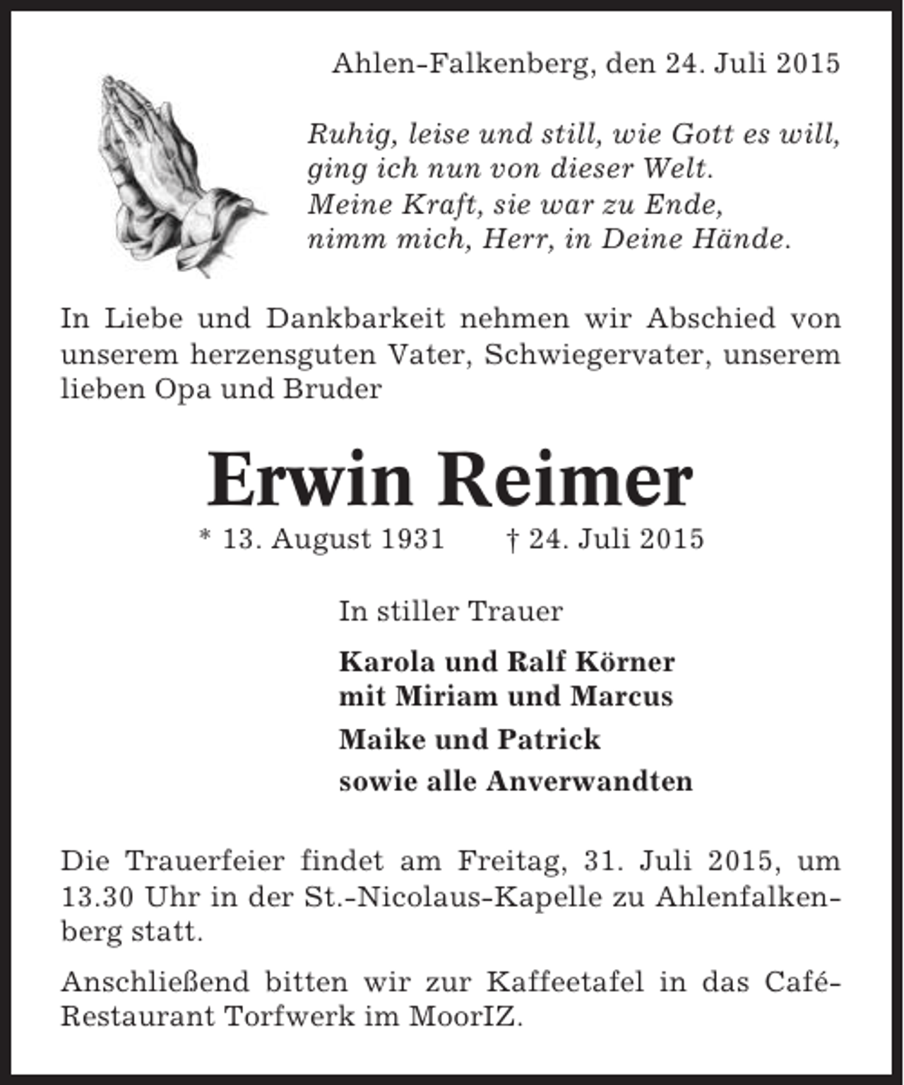 <p>Ahlen-Falkenberg, den 24. Juli 2015<br />Ruhig, leise und still, wie Gott es will,<br />ging ich nun von dieser Welt.<br />Meine Kraft, sie war zu Ende,<br />nimm mich, Herr, in Deine Hände.<br />In Liebe und Dankbarkeit nehmen wir Abschied von<br />unserem herzensguten Vater, Schwiegervater, unserem<br />lieben Opa und Bruder</p><p>Erwin Reimer<br />* 13. August 1931</p><p>† 24. Juli 2015</p><p>In stiller Trauer<br />Karola und Ralf Körner<br />mit Miriam und Marcus<br />Maike und Patrick<br />sowie alle Anverwandten<br />Die Trauerfeier findet am Freitag, 31. Juli 2015, um<br />13.30 Uhr in der St.-Nicolaus-Kapelle zu Ahlenfalkenberg statt.<br />Anschließend bitten wir zur Kaffeetafel in das CaféRestaurant Torfwerk im MoorIZ.</p>