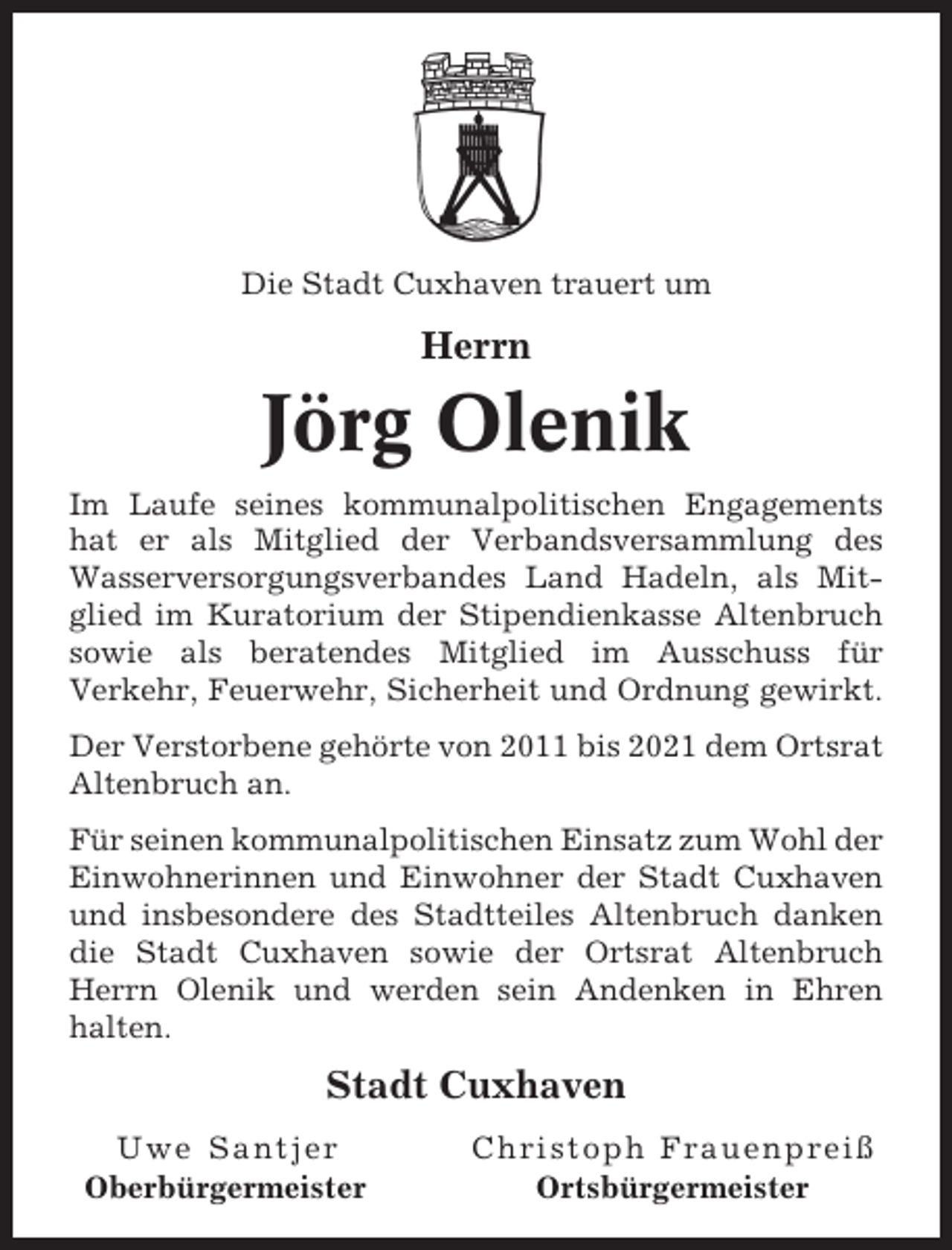 <p>Die Stadt Cuxhaven trauert um</p><p>Herrn</p><p>Jörg Olenik<br />Im Laufe seines kommunalpolitischen Engagements<br />hat er als Mitglied der Verbandsversammlung des<br />Wasserversorgungsverbandes Land Hadeln, als Mitglied im Kuratorium der Stipendienkasse Altenbruch<br />sowie als beratendes Mitglied im Ausschuss für<br />Verkehr, Feuerwehr, Sicherheit und Ordnung gewirkt.<br />Der Verstorbene gehörte von 2011 bis 2021 dem Ortsrat<br />Altenbruch an.<br />Für seinen kommunalpolitischen Einsatz zum Wohl der<br />Einwohnerinnen und Einwohner der Stadt Cuxhaven<br />und insbesondere des Stadtteiles Altenbruch danken<br />die Stadt Cuxhaven sowie der Ortsrat Altenbruch<br />Herrn Olenik und werden sein Andenken in Ehren<br />halten.</p><p>Stadt Cuxhaven<br />Uwe Santjer<br />Oberbürgermeister</p><p>Christoph Frauenpreiß<br />Ortsbürgermeister</p>