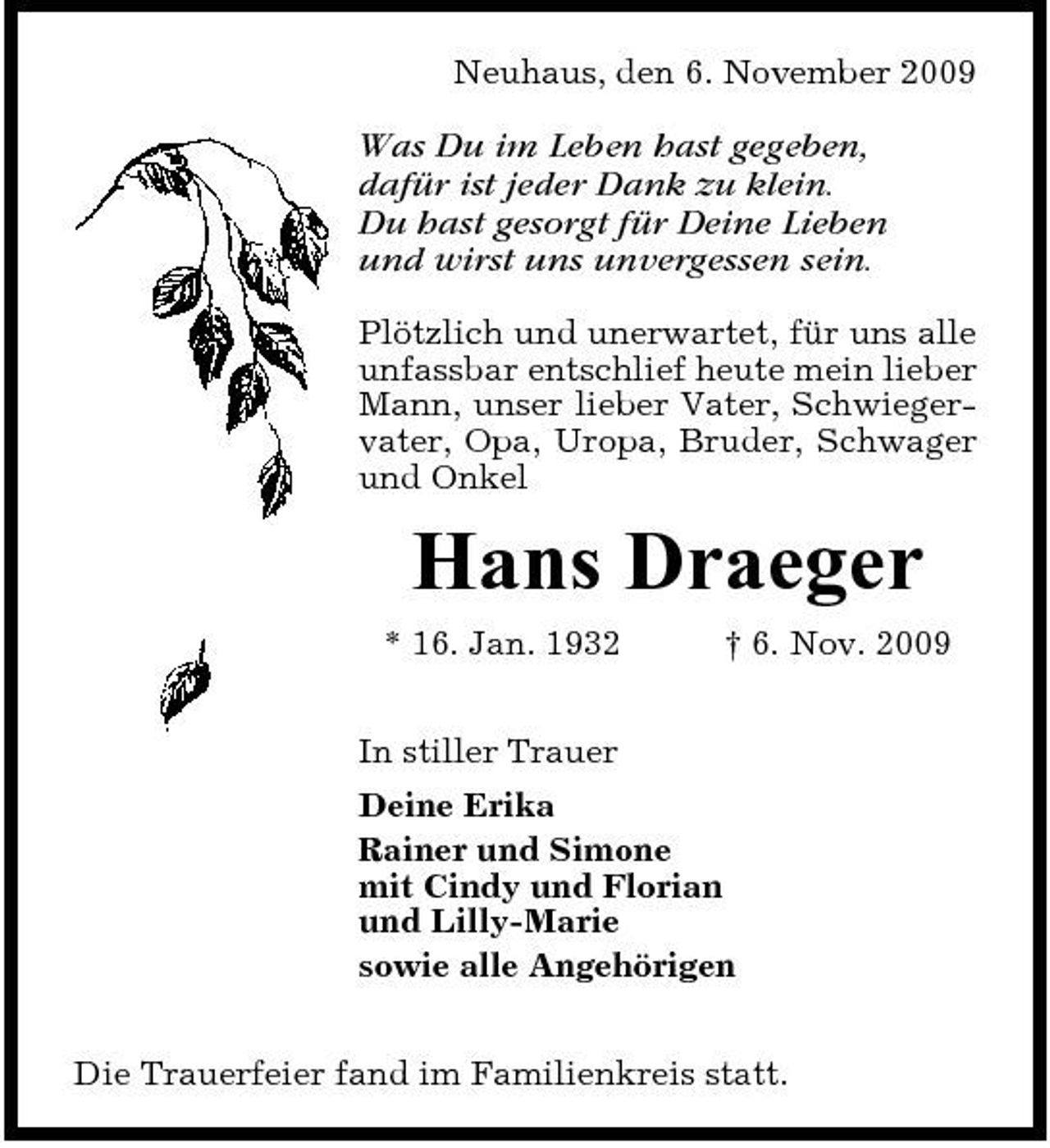 <p>Neuhaus, den 6. November 2009</p>
<p>Was Du im Leben hast gegeben, dafür ist jeder Dank zu klein. Du hast gesorgt für Deine Lieben und wirst uns unvergessen sein.<br />Plötzlich und unerwartet, für uns alle unfassbar entschlief heute mein lieber Mann, unser lieber Vater, Schwiegervater, Opa, Uropa, Bruder, Schwager und Onkel</p>
<p>Hans Draeger<br />* 16. Jan. 1932 In stiller Trauer Deine Erika Rainer und Simone mit Cindy und Florian und Lilly-Marie sowie alle Angehörigen Die Trauerfeier fand im Familienkreis statt. † 6. Nov. 2009</p>