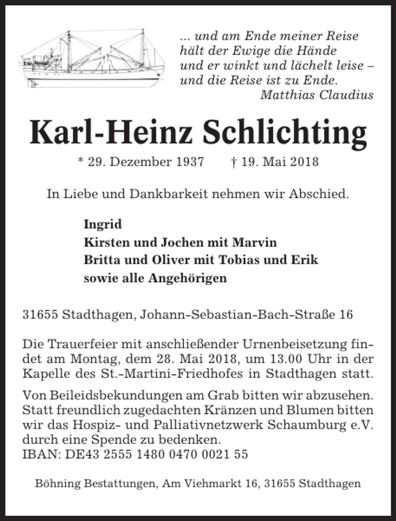 <p>... und am Ende meiner Reise<br />hält der Ewige die Hände<br />und er winkt und lächelt leise –<br />und die Reise ist zu Ende.<br />Matthias Claudius</p><p>Karl-Heinz Schlichting<br />* 29. Dezember 1937</p><p>† 19. Mai 2018</p><p>In Liebe und Dankbarkeit nehmen wir Abschied.<br />Ingrid<br />Kirsten und Jochen mit Marvin<br />Britta und Oliver mit Tobias und Erik<br />sowie alle Angehörigen<br />31655 Stadthagen, Johann-Sebastian-Bach-Straße 16<br />Die Trauerfeier mit anschließender Urnenbeisetzung findet am Montag, dem 28. Mai 2018, um 13.00 Uhr in der<br />Kapelle des St.-Martini-Friedhofes in Stadthagen statt.<br />Von Beileidsbekundungen am Grab bitten wir abzusehen.<br />Statt freundlich zugedachten Kränzen und Blumen bitten<br />wir das Hospiz- und Palliativnetzwerk Schaumburg e.V.<br />durch eine Spende zu bedenken.<br />IBAN: DE43 2555 14847021 55<br />Böhning Bestattungen, Am Viehmarkt 16, 31655 Stadthagen</p>