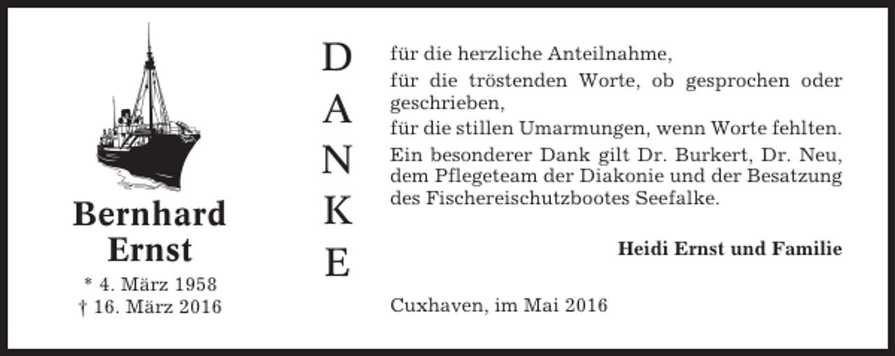 <p>Bernhard<br />Ernst<br />* 4. März 1958<br />† 16. März 2016</p><p>D<br />A<br />N<br />K<br />E</p><p>für die herzliche Anteilnahme,<br />für die tröstenden Worte, ob gesprochen oder<br />geschrieben,<br />für die stillen Umarmungen, wenn Worte fehlten.<br />Ein besonderer Dank gilt Dr. Burkert, Dr. Neu,<br />dem Pflegeteam der Diakonie und der Besatzung<br />des Fischereischutzbootes Seefalke.<br />Heidi Ernst und Familie<br />Cuxhaven, im Mai 2016</p>