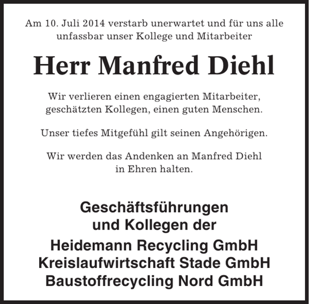 <p>Am 10. Juli 2014 verstarb unerwartet und für uns alle<br />unfassbar unser Kollege und Mitarbeiter</p><p>Herr Manfred Diehl<br />Wir verlieren einen engagierten Mitarbeiter,<br />geschätzten Kollegen, einen guten Menschen.<br />Unser tiefes Mitgefühl gilt seinen Angehörigen.<br />Wir werden das Andenken an Manfred Diehl<br />in Ehren halten.</p><p>Geschäftsführungen<br />und Kollegen der<br />Heidemann Recycling GmbH<br />Kreislaufwirtschaft Stade GmbH<br />Baustoffrecycling Nord GmbH</p>