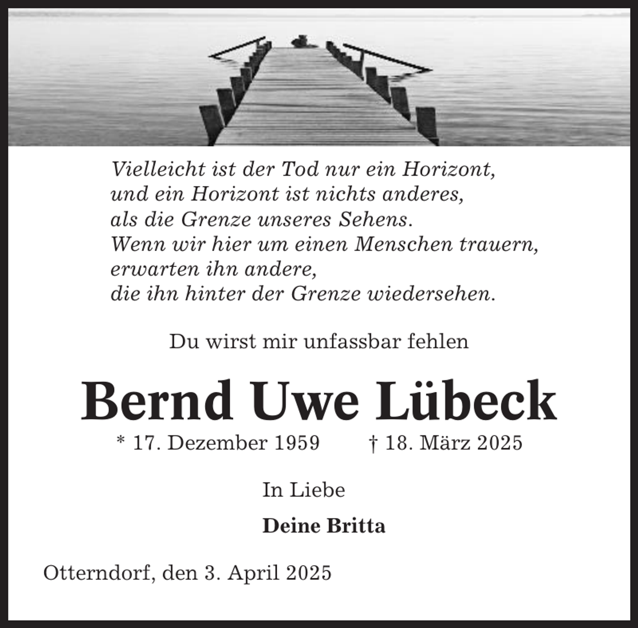 <p>Vielleicht ist der Tod nur ein Horizont,<br />und ein Horizont ist nichts anderes,<br />als die Grenze unseres Sehens.<br />Wenn wir hier um einen Menschen trauern,<br />erwarten ihn andere,<br />die ihn hinter der Grenze wiedersehen.<br />Du wirst mir unfassbar fehlen</p><p>Bernd Uwe Lübeck<br />* 17. Dezember 1959</p><p>† 18. März 2025</p><p>In Liebe<br />Deine Britta<br />Otterndorf, den 3. April 2025</p>