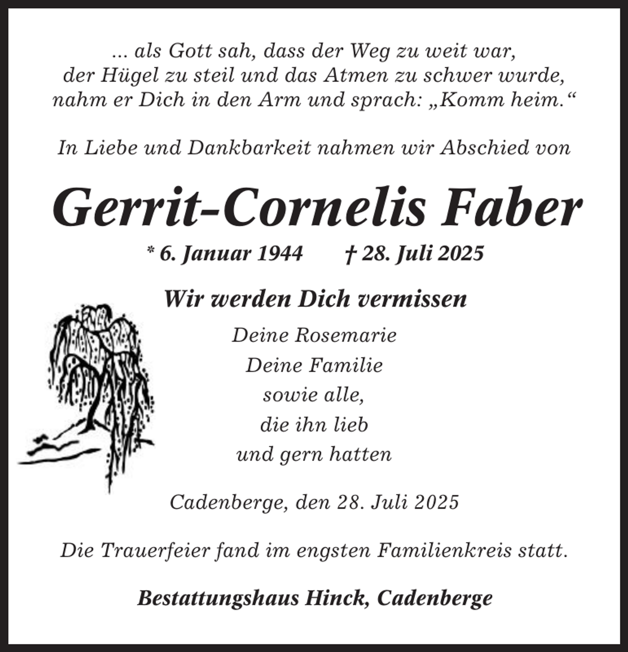 <p>... als Gott sah, dass der Weg zu weit war,<br />der Hügel zu steil und das Atmen zu schwer wurde,<br />nahm er Dich in den Arm und sprach: „Komm heim.“<br />In Liebe und Dankbarkeit nahmen wir Abschied von</p><p>Gerrit-Cornelis Faber<br />* 6. Januar 1944</p><p>† 28. Juli 2025</p><p>Wir werden Dich vermissen<br />Deine Rosemarie<br />Deine Familie<br />sowie alle,<br />die ihn lieb<br />und gern hatten<br />Cadenberge, den 28. Juli 2025<br />Die Trauerfeier fand im engsten Familienkreis statt.<br />Bestattungshaus Hinck, Cadenberge</p>