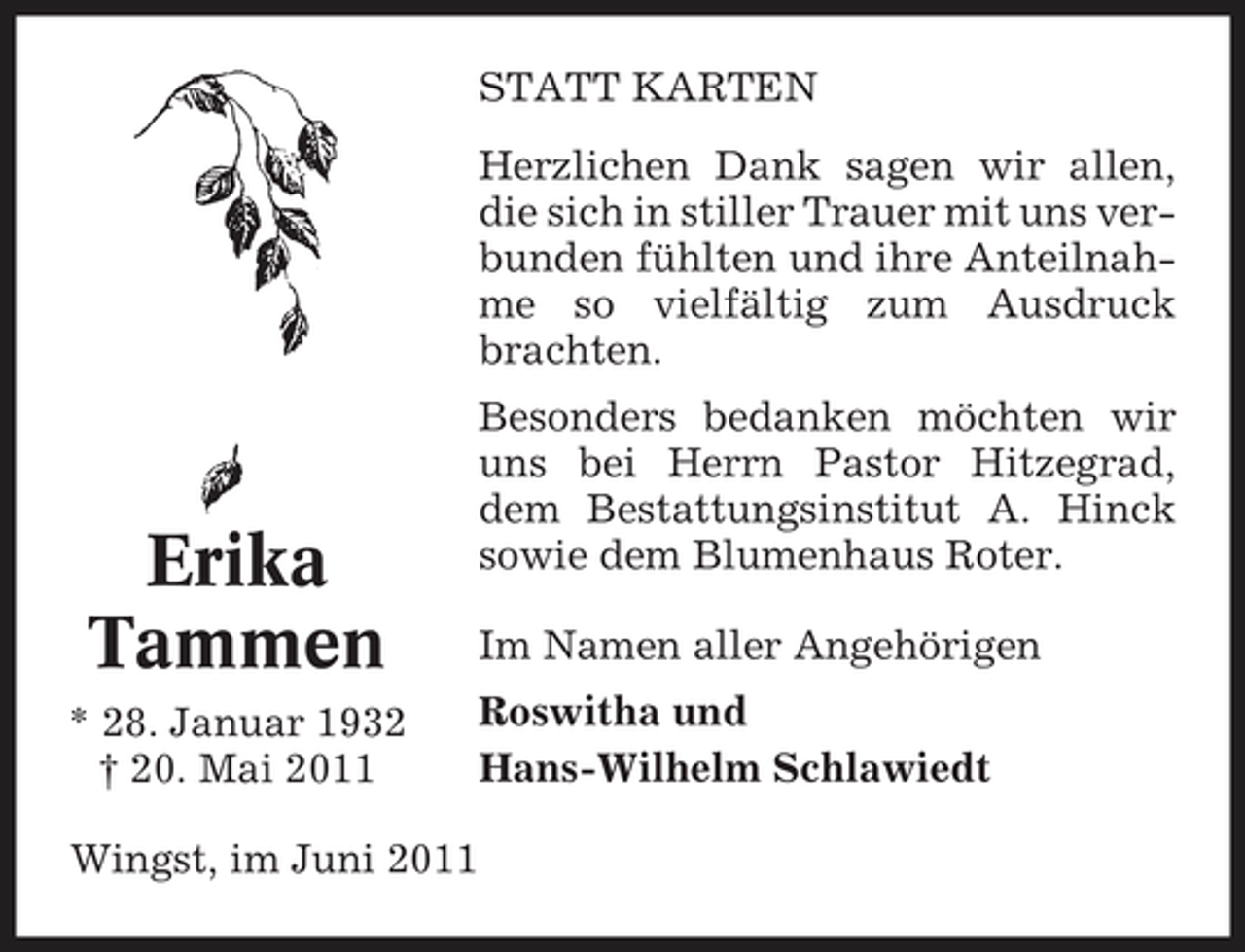 <p>STATT KARTEN Herzlichen Dank sagen wir allen, die sich in stiller Trauer mit uns verbunden fühlten und ihre Anteilnahme so vielfältig zum Ausdruck brachten. Besonders bedanken möchten wir uns bei Herrn Pastor Hitzegrad, dem Bestattungsinstitut A. Hinck sowie dem Blumenhaus Roter. Im Namen aller Angehörigen Roswitha und Hans-Wilhelm Schlawiedt</p><p>Erika Tammen<br />* 28. Januar 1932 † 20. Mai 2011 Wingst, im Juni 2011</p>