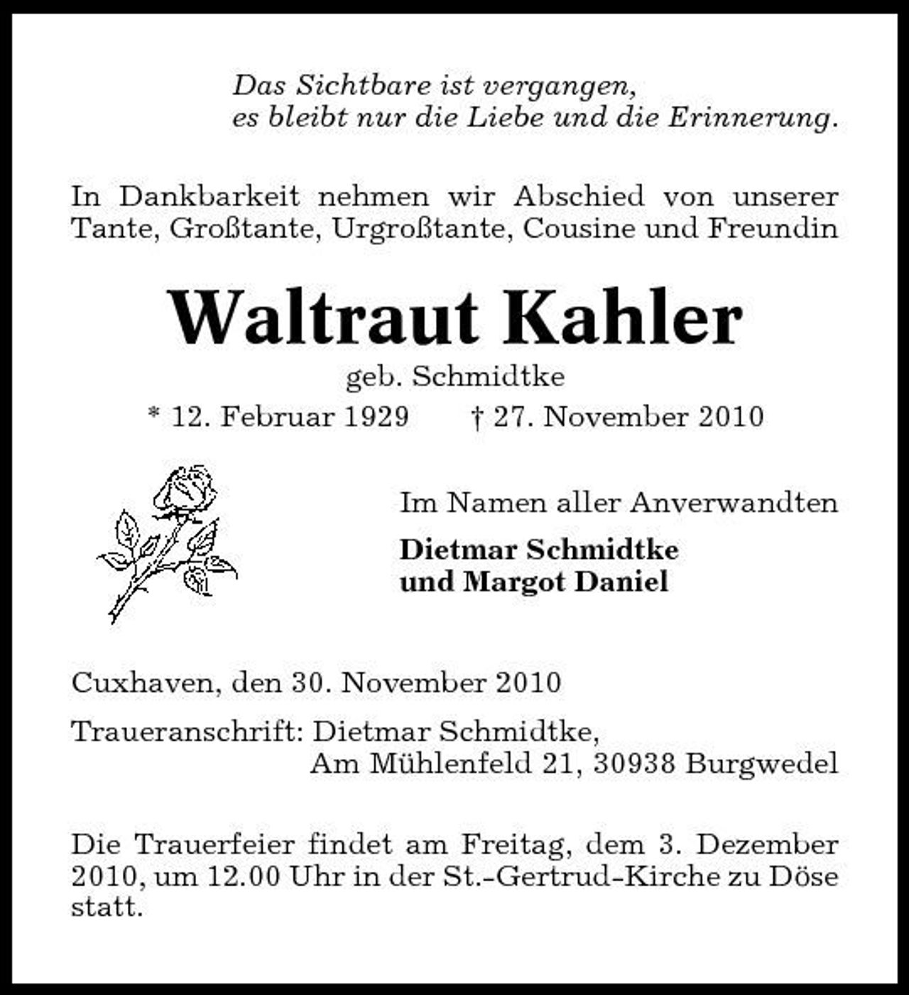<p>Das Sichtbare ist vergangen, es bleibt nur die Liebe und die Erinnerung. In Dankbarkeit nehmen wir Abschied von unserer Tante, Großtante, Urgroßtante, Cousine und Freundin</p><p>Waltraut Kahler<br />geb. Schmidtke * 12. Februar 1929 † 27. November 2010 Im Namen aller Anverwandten Dietmar Schmidtke und Margot Daniel Cuxhaven, den 30. November 2010 Traueranschrift: Dietmar Schmidtke, Am Mühlenfeld 21, 30938 Burgwedel Die Trauerfeier findet am Freitag, dem 3. Dezember 2010, um 12.00 Uhr in der St.-Gertrud-Kirche zu Döse statt.</p>