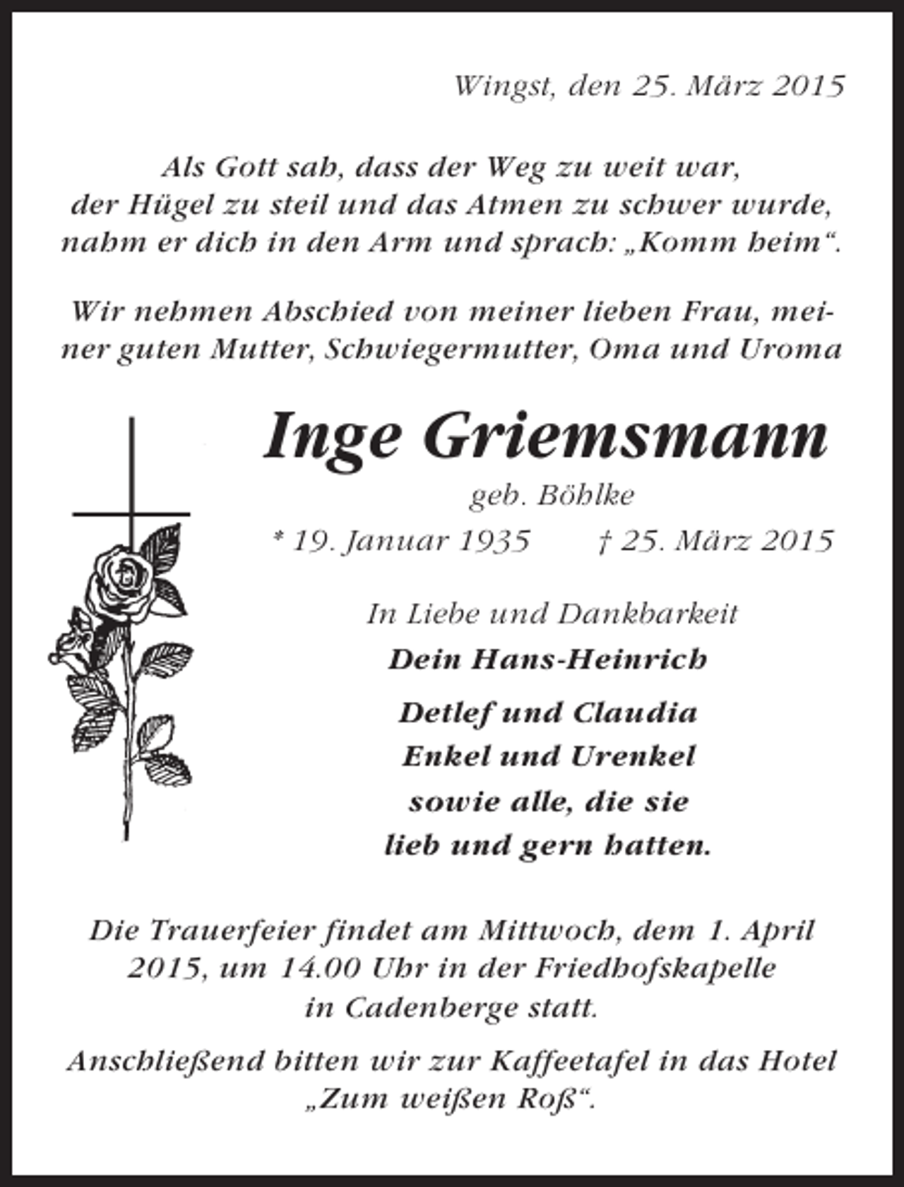 <p>Wingst, den 25. März 2015<br />Als Gott sah, dass der Weg zu weit war,<br />der Hügel zu steil und das Atmen zu schwer wurde,<br />nahm er dich in den Arm und sprach: „Komm heim“.<br />Wir nehmen Abschied von meiner lieben Frau, meiner guten Mutter, Schwiegermutter, Oma und Uroma</p><p>Inge Griemsmann<br />geb. Böhlke<br />* 19. Januar 1935<br />† 25. März 2015<br />In Liebe und Dankbarkeit<br />Dein Hans-Heinrich<br />Detlef und Claudia<br />Enkel und Urenkel<br />sowie alle, die sie<br />lieb und gern hatten.<br />Die Trauerfeier findet am Mittwoch, dem 1. April<br />2015, um 14.00 Uhr in der Friedhofskapelle<br />in Cadenberge statt.<br />Anschließend bitten wir zur Kaffeetafel in das Hotel<br />„Zum weißen Roß“.</p>