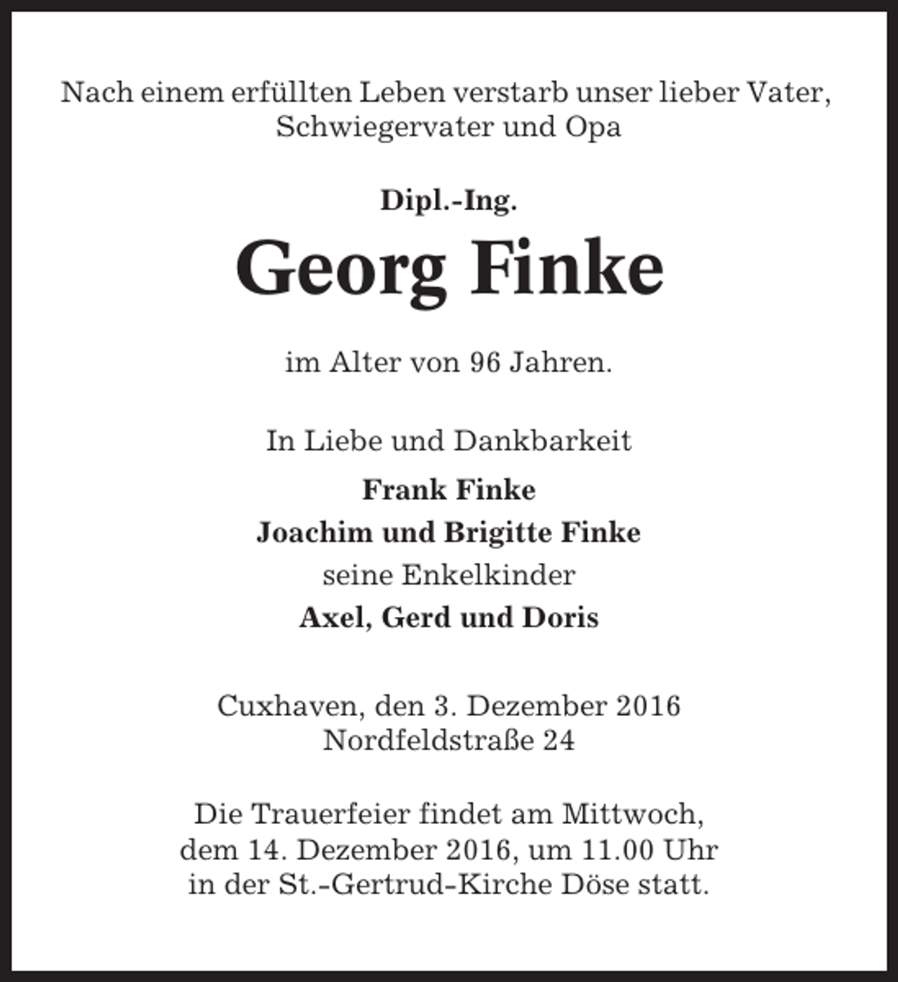 <p>Nach einem erfüllten Leben verstarb unser lieber Vater,<br />Schwiegervater und Opa<br />Dipl.-Ing.</p><p>Georg Finke<br />im Alter von 96 Jahren.<br />In Liebe und Dankbarkeit<br />Frank Finke<br />Joachim und Brigitte Finke<br />seine Enkelkinder<br />Axel, Gerd und Doris<br />Cuxhaven, den 3. Dezember 2016<br />Nordfeldstraße 24<br />Die Trauerfeier findet am Mittwoch,<br />dem 14. Dezember 2016, um 11.00 Uhr<br />in der St.-Gertrud-Kirche Döse statt.</p>