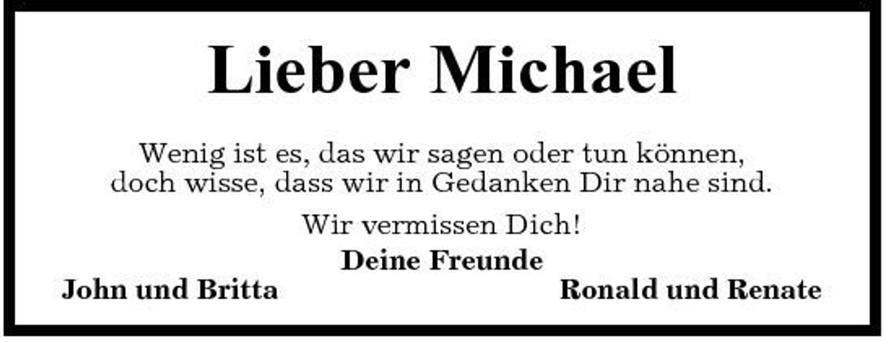 <p>Lieber Michael<br />Wenig ist es, das wir sagen oder tun können, doch wisse, dass wir in Gedanken Dir nahe sind. Wir vermissen Dich! Deine Freunde John und Britta Ronald und Renate</p>