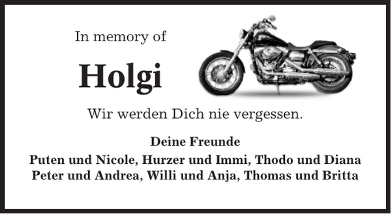 <p>In memory of</p><p>Holgi<br />Wir werden Dich nie vergessen.<br />Deine Freunde<br />Puten und Nicole, Hurzer und Immi, Thodo und Diana<br />Peter und Andrea, Willi und Anja, Thomas und Britta</p>