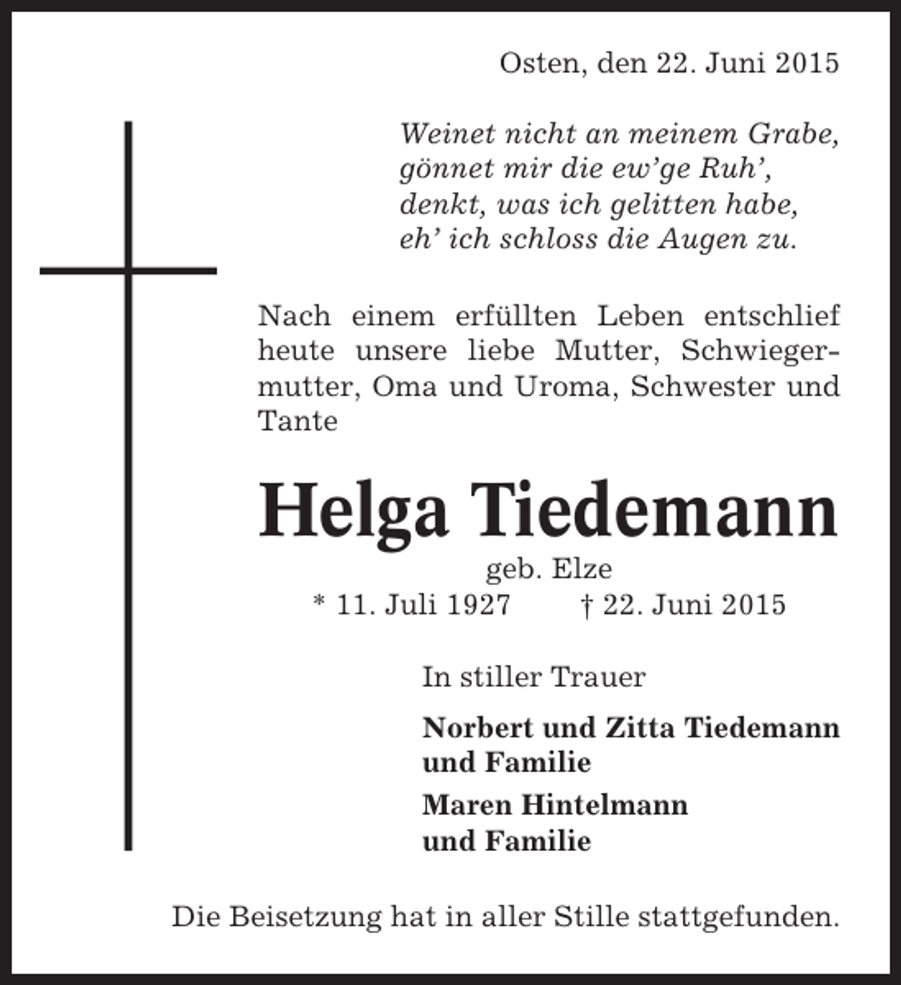 <p>Osten, den 22. Juni 2015<br />Weinet nicht an meinem Grabe,<br />gönnet mir die ew’ge Ruh’,<br />denkt, was ich gelitten habe,<br />eh’ ich schloss die Augen zu.<br />Nach einem erfüllten Leben entschlief<br />heute unsere liebe Mutter, Schwiegermutter, Oma und Uroma, Schwester und<br />Tante</p><p>Helga Tiedemann<br />geb. Elze<br />* 11. Juli 1927<br />† 22. Juni 2015<br />In stiller Trauer<br />Norbert und Zitta Tiedemann<br />und Familie<br />Maren Hintelmann<br />und Familie<br />Die Beisetzung hat in aller Stille stattgefunden.</p>