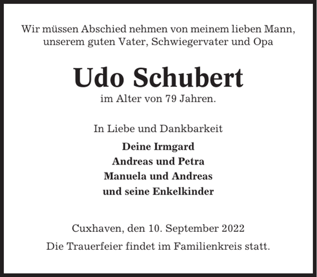 <p>Wir müssen Abschied nehmen von meinem lieben Mann,<br />unserem guten Vater, Schwiegervater und Opa</p><p>Udo Schubert<br />im Alter von 79 Jahren.<br />In Liebe und Dankbarkeit<br />Deine Irmgard<br />Andreas und Petra<br />Manuela und Andreas<br />und seine Enkelkinder</p><p>Cuxhaven, den 10. September 2022<br />Die Trauerfeier findet im Familienkreis statt.</p>