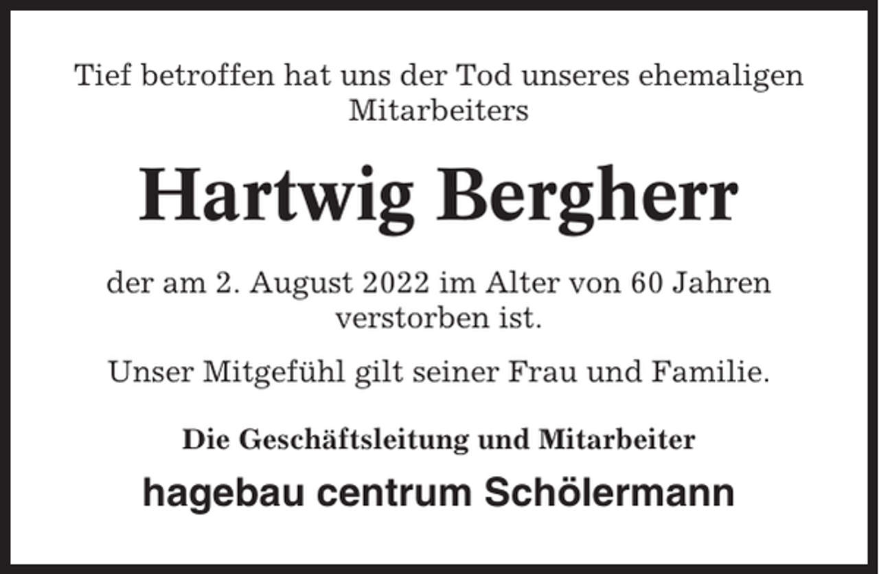 <p>Tief betroffen hat uns der Tod unseres ehemaligen<br />Mitarbeiters</p><p>Hartwig Bergherr<br />der am 2. August 2022 im Alter von 60 Jahren<br />verstorben ist.<br />Unser Mitgefühl gilt seiner Frau und Familie.<br />Die Geschäftsleitung und Mitarbeiter</p><p>hagebau centrum Schölermann</p>