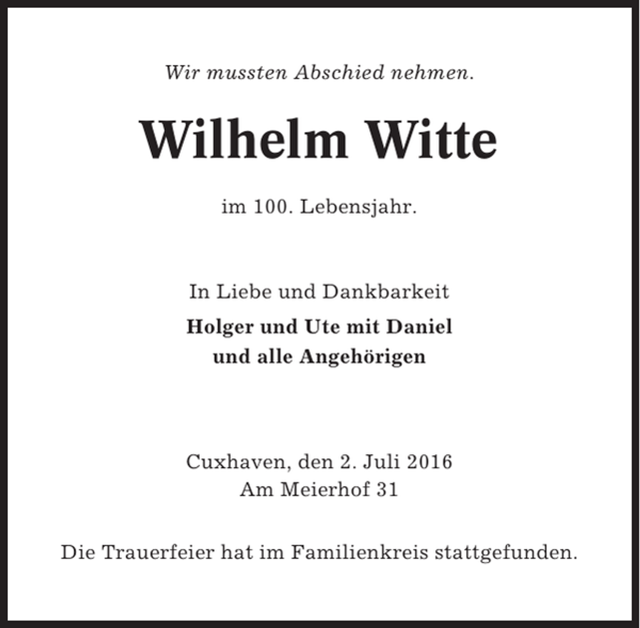 <p>Wir mussten Abschied nehmen.</p><p>Wilhelm Witte<br />im 100. Lebensjahr.</p><p>In Liebe und Dankbarkeit<br />Holger und Ute mit Daniel<br />und alle Angehörigen</p><p>Cuxhaven, den 2. Juli 2016<br />Am Meierhof 31<br />Die Trauerfeier hat im Familienkreis stattgefunden.</p>