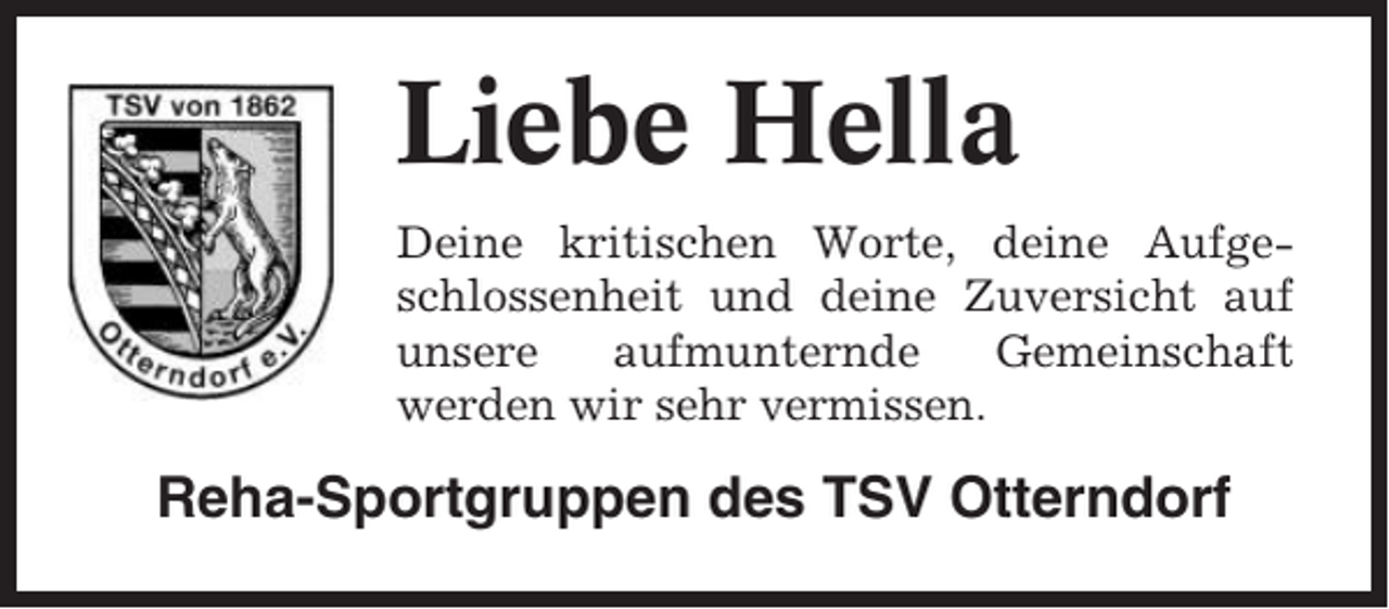 <p>Liebe Hella<br />Deine kritischen Worte, deine Aufgeschlossenheit und deine Zuversicht auf<br />unsere<br />aufmunternde<br />Gemeinschaft<br />werden wir sehr vermissen.</p><p>Reha-Sportgruppen des TSV Otterndorf</p>
