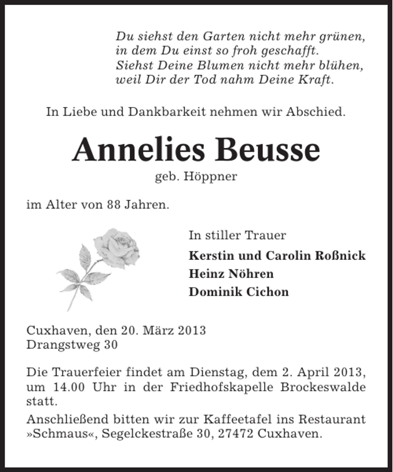 <p>Du siehst den Garten nicht mehr grünen,<br />in dem Du einst so froh geschafft.<br />Siehst Deine Blumen nicht mehr blühen,<br />weil Dir der Tod nahm Deine Kraft.<br />In Liebe und Dankbarkeit nehmen wir Abschied.</p><p>Annelies Beusse<br />geb. Höppner<br />im Alter von 88 Jahren.<br />In stiller Trauer<br />Kerstin und Carolin Roßnick<br />Heinz Nöhren<br />Dominik Cichon<br />Cuxhaven, den 20. März 2013<br />Drangstweg 30<br />Die Trauerfeier findet am Dienstag, dem 2. April 2013,<br />um 14.00 Uhr in der Friedhofskapelle Brockeswalde<br />statt.<br />Anschließend bitten wir zur Kaffeetafel ins Restaurant<br />»Schmaus«, Segelckestraße 30, 27472 Cuxhaven.</p>