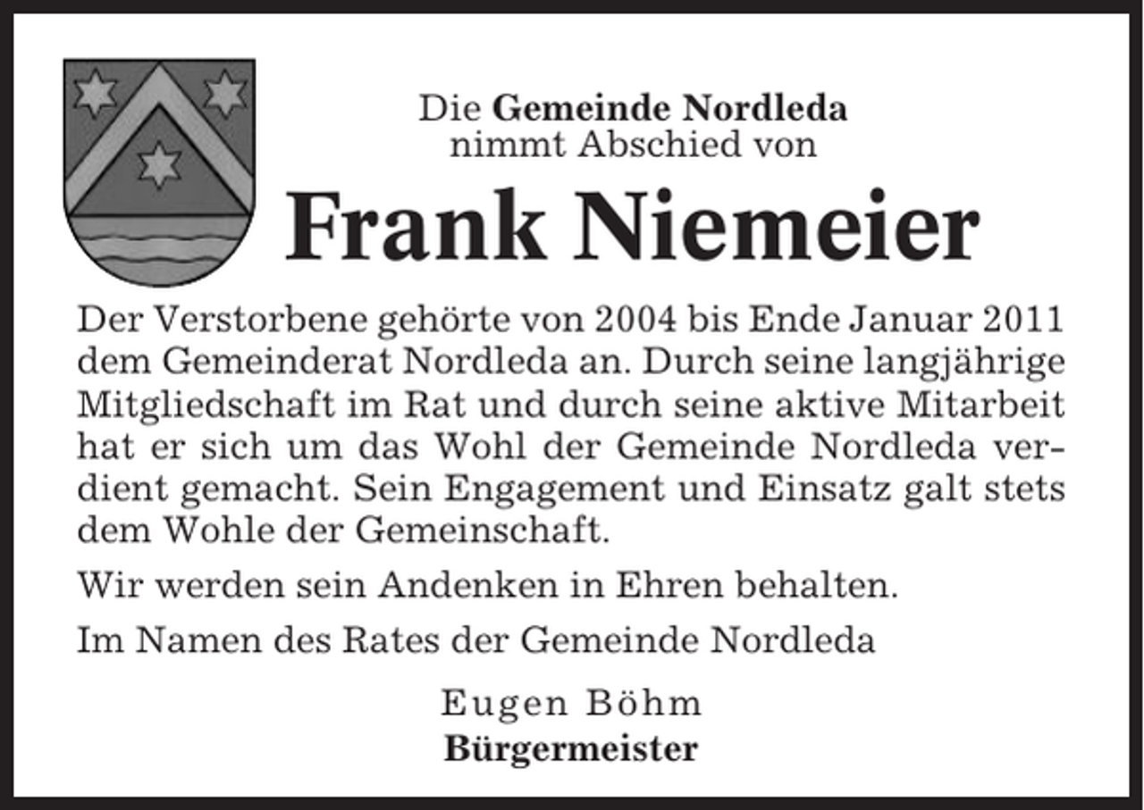 <p>Die Gemeinde Nordleda<br />nimmt Abschied von</p><p>Frank Niemeier<br />Der Verstorbene gehörte von 2004 bis Ende Januar 2011<br />dem Gemeinderat Nordleda an. Durch seine langjährige<br />Mitgliedschaft im Rat und durch seine aktive Mitarbeit<br />hat er sich um das Wohl der Gemeinde Nordleda verdient gemacht. Sein Engagement und Einsatz galt stets<br />dem Wohle der Gemeinschaft.<br />Wir werden sein Andenken in Ehren behalten.<br />Im Namen des Rates der Gemeinde Nordleda<br />Eugen Böhm<br />Bürgermeister</p>