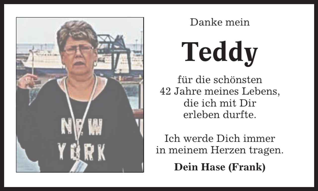 <p>Danke mein</p><p>Teddy<br />für die schönsten<br />42 Jahre meines Lebens,<br />die ich mit Dir<br />erleben durfte.<br />Ich werde Dich immer<br />in meinem Herzen tragen.<br />Dein Hase (Frank)</p>