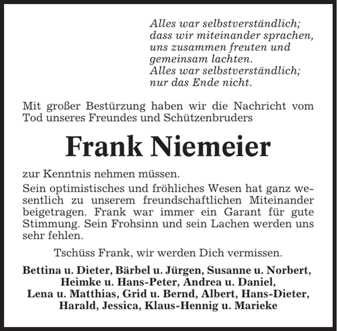 <p>Alles war selbstverständlich;<br />dass wir miteinander sprachen,<br />uns zusammen freuten und<br />gemeinsam lachten.<br />Alles war selbstverständlich;<br />nur das Ende nicht.<br />Mit großer Bestürzung haben wir die Nachricht vom<br />Tod unseres Freundes und Schützenbruders</p><p>Frank Niemeier<br />zur Kenntnis nehmen müssen.<br />Sein optimistisches und fröhliches Wesen hat ganz wesentlich zu unserem freundschaftlichen Miteinander<br />beigetragen. Frank war immer ein Garant für gute<br />Stimmung. Sein Frohsinn und sein Lachen werden uns<br />sehr fehlen.<br />Tschüss Frank, wir werden Dich vermissen.<br />Bettina u. Dieter, Bärbel u. Jürgen, Susanne u. Norbert,<br />Heimke u. Hans-Peter, Andrea u. Daniel,<br />Lena u. Matthias, Grid u. Bernd, Albert, Hans-Dieter,<br />Harald, Jessica, Klaus-Hennig u. Marieke</p>