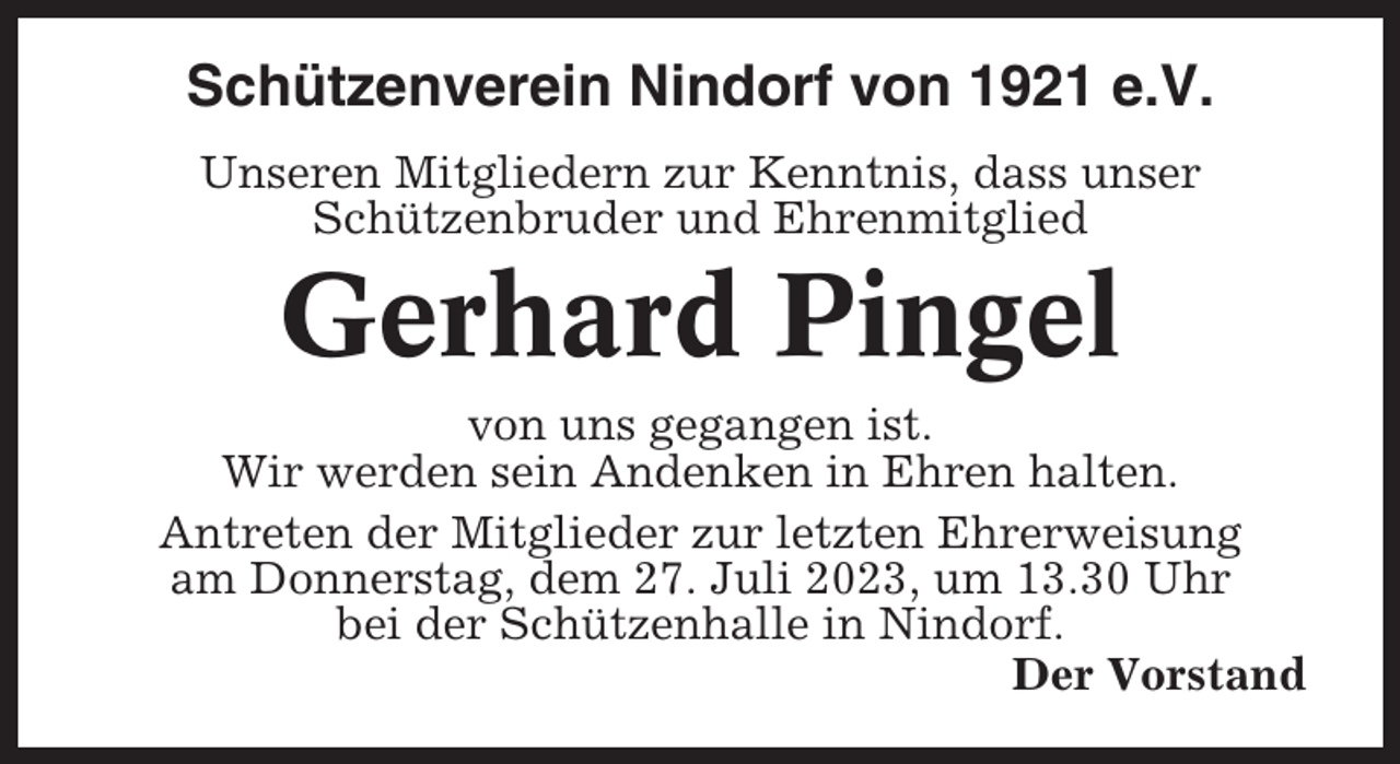 <p>Schützenverein Nindorf von 1921 e.V.<br />Unseren Mitgliedern zur Kenntnis, dass unser<br />Schützenbruder und Ehrenmitglied</p><p>Gerhard Pingel<br />von uns gegangen ist.<br />Wir werden sein Andenken in Ehren halten.<br />Antreten der Mitglieder zur letzten Ehrerweisung<br />am Donnerstag, dem 27. Juli 2023, um 13.30 Uhr<br />bei der Schützenhalle in Nindorf.<br />Der Vorstand</p>