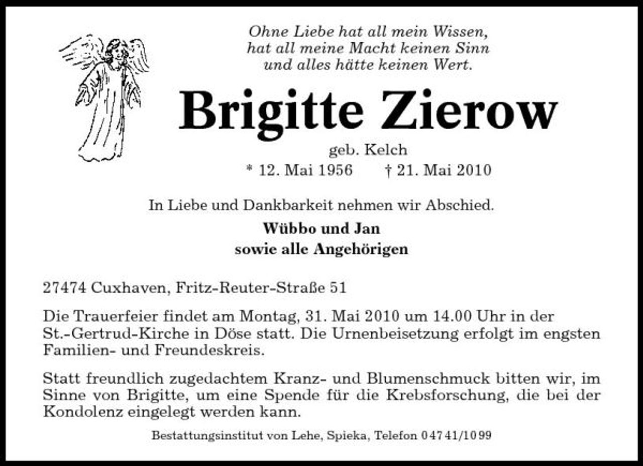 <p>Ohne Liebe hat all mein Wissen, hat all meine Macht keinen Sinn und alles hätte keinen Wert.</p><p>Brigitte Zierow<br />geb. Kelch * 12. Mai 1956 † 21. Mai 2010<br />In Liebe und Dankbarkeit nehmen wir Abschied.</p><p>Wübbo und Jan sowie alle Angehörigen 27474 Cuxhaven, Fritz-Reuter-Straße 51 Die Trauerfeier findet am Montag, 31. Mai 2010 um 14.00 Uhr in der St.-Gertrud-Kirche in Döse statt. Die Urnenbeisetzung erfolgt im engsten Familien- und Freundeskreis. Statt freundlich zugedachtem Kranz- und Blumenschmuck bitten wir, im Sinne von Brigitte, um eine Spende für die Krebsforschung, die bei der Kondolenz eingelegt werden kann.<br />Bestattungsinstitut von Lehe, Spieka, Telefon 0 47 41/10 99</p>