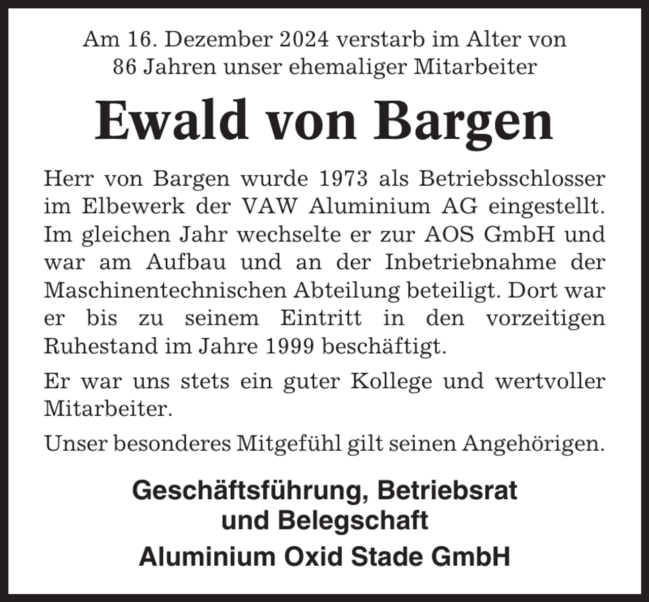 <p>Am 16. Dezember 2024 verstarb im Alter von<br />86 Jahren unser ehemaliger Mitarbeiter</p><p>Ewald von Bargen<br />Herr von Bargen wurde 1973 als Betriebsschlosser<br />im Elbewerk der VAW Aluminium AG eingestellt.<br />Im gleichen Jahr wechselte er zur AOS GmbH und<br />war am Aufbau und an der Inbetriebnahme der<br />Maschinentechnischen Abteilung beteiligt. Dort war<br />er bis zu seinem Eintritt in den vorzeitigen<br />Ruhestand im Jahre 1999 beschäftigt.<br />Er war uns stets ein guter Kollege und wertvoller<br />Mitarbeiter.<br />Unser besonderes Mitgefühl gilt seinen Angehörigen.</p><p>Geschäftsführung, Betriebsrat<br />und Belegschaft<br />Aluminium Oxid Stade GmbH</p>