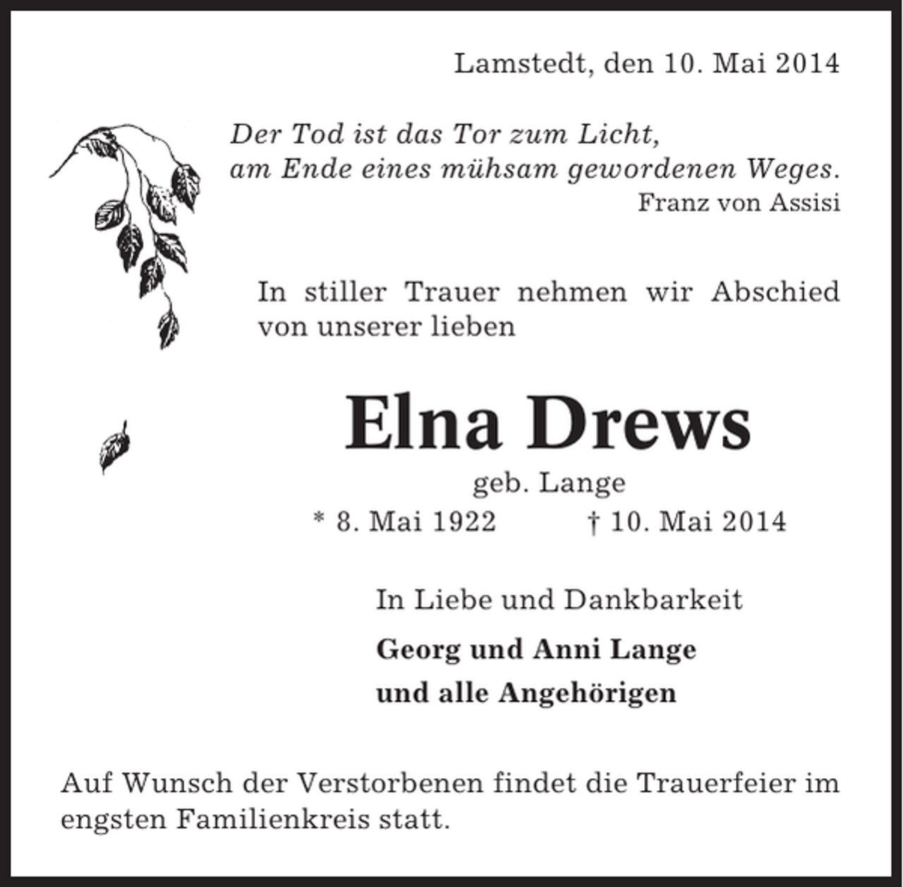 <p>Lamstedt, den 10. Mai 2014<br />Der Tod ist das Tor zum Licht,<br />am Ende eines mühsam gewordenen Weges.<br />Franz von Assisi</p><p>In stiller Trauer nehmen wir Abschied<br />von unserer lieben</p><p>Elna Drews<br />geb. Lange<br />* 8. Mai 1922<br />† 10. Mai 2014<br />In Liebe und Dankbarkeit<br />Georg und Anni Lange<br />und alle Angehörigen<br />Auf Wunsch der Verstorbenen findet die Trauerfeier im<br />engsten Familienkreis statt.</p>
