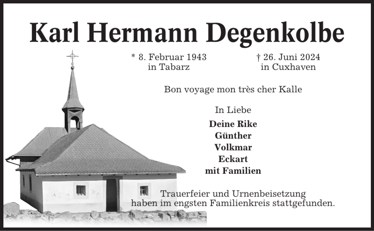 <p>Karl Hermann Degenkolbe<br />* 8. Februar 1943<br />in Tabarz</p><p>† 26. Juni 2024<br />in Cuxhaven</p><p>Bon voyage mon très cher Kalle<br />In Liebe<br />Deine Rike<br />Günther<br />Volkmar<br />Eckart<br />mit Familien<br />Trauerfeier und Urnenbeisetzung<br />haben im engsten Familienkreis stattgefunden.</p>