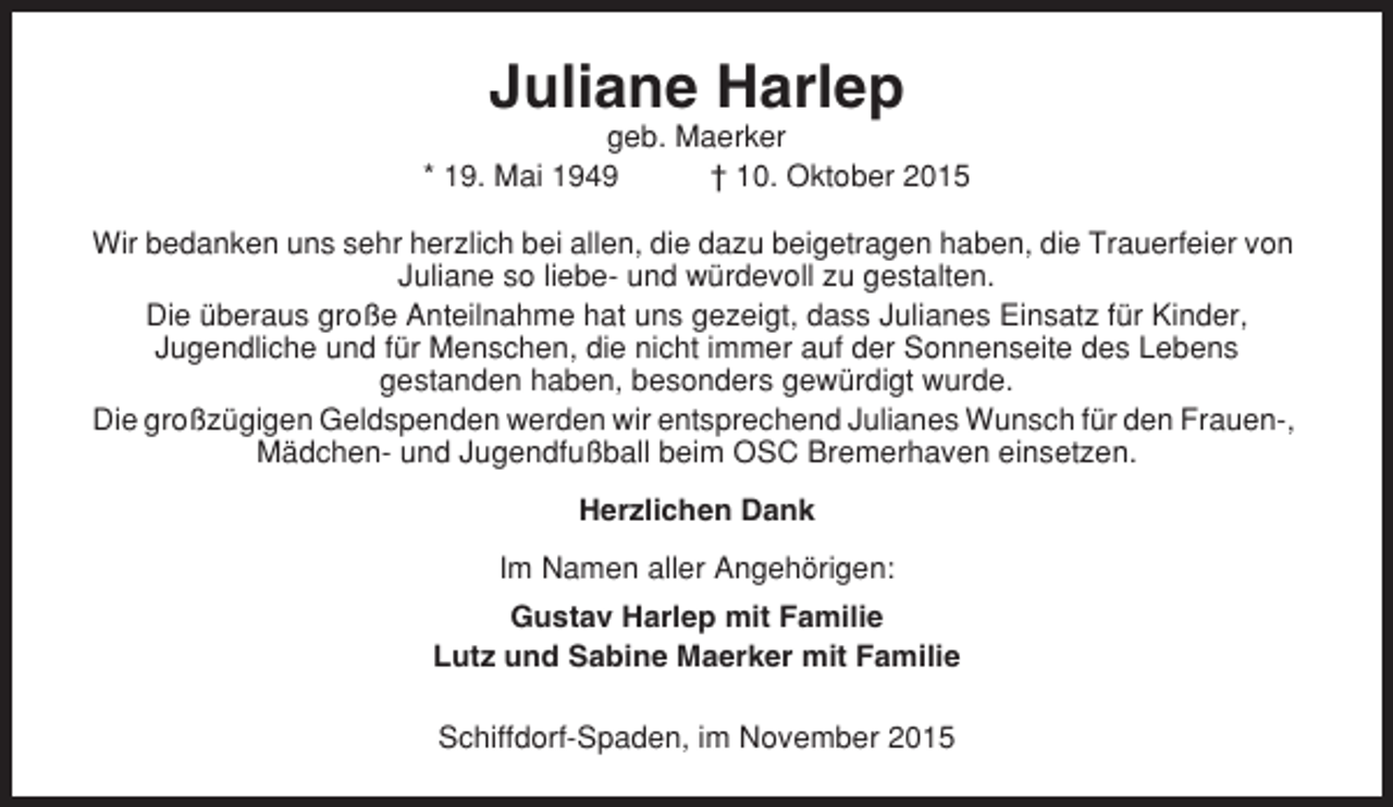 <p>Juliane Harlep<br />geb. Maerker<br />* 19. Mai 1949<br />† 10. Oktober 2015<br />Wir bedanken uns sehr herzlich bei allen, die dazu beigetragen haben, die Trauerfeier von<br />Juliane so liebe- und würdevoll zu gestalten.<br />Die überaus große Anteilnahme hat uns gezeigt, dass Julianes Einsatz für Kinder,<br />Jugendliche und für Menschen, die nicht immer auf der Sonnenseite des Lebens<br />gestanden haben, besonders gewürdigt wurde.<br />Die großzügigen Geldspenden werden wir entsprechend Julianes Wunsch für den Frauen-,<br />Mädchen- und Jugendfußball beim OSC Bremerhaven einsetzen.<br />Herzlichen Dank<br />Im Namen aller Angehörigen:<br />Gustav Harlep mit Familie<br />Lutz und Sabine Maerker mit Familie<br />Schiffdorf-Spaden, im November 2015</p>