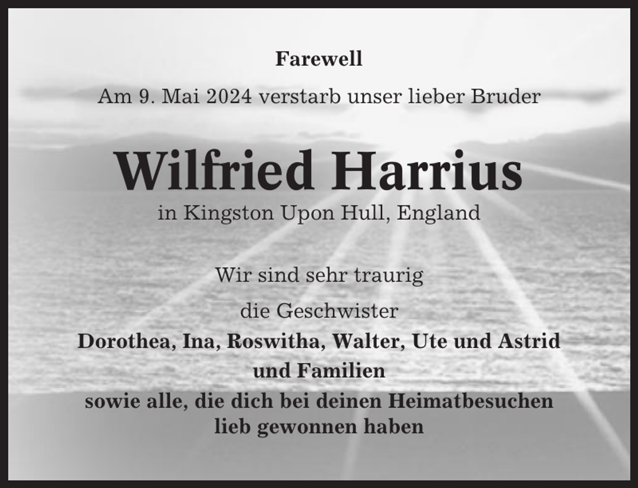 <p>Farewell<br />Am 9. Mai 2024 verstarb unser lieber Bruder</p><p>Wilfried Harrius<br />in Kingston Upon Hull, England<br />Wir sind sehr traurig<br />die Geschwister<br />Dorothea, Ina, Roswitha, Walter, Ute und Astrid<br />und Familien<br />sowie alle, die dich bei deinen Heimatbesuchen<br />lieb gewonnen haben</p>