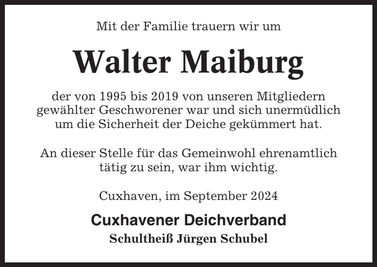 <p>Mit der Familie trauern wir um</p><p>Walter Maiburg<br />der von 1995 bis 2019 von unseren Mitgliedern<br />gewählter Geschworener war und sich unermüdlich<br />um die Sicherheit der Deiche gekümmert hat.<br />An dieser Stelle für das Gemeinwohl ehrenamtlich<br />tätig zu sein, war ihm wichtig.<br />Cuxhaven, im September 2024</p><p>Cuxhavener Deichverband<br />Schultheiß Jürgen Schubel</p>