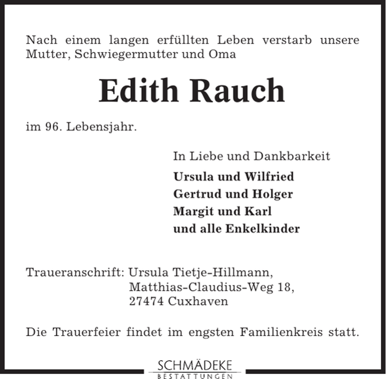 <p>Nach einem langen erfüllten Leben verstarb unsere<br />Mutter, Schwiegermutter und Oma</p><p>Edith Rauch<br />im 96. Lebensjahr.<br />In Liebe und Dankbarkeit<br />Ursula und Wilfried<br />Gertrud und Holger<br />Margit und Karl<br />und alle Enkelkinder</p><p>Traueranschrift: Ursula Tietje-Hillmann,<br />Matthias-Claudius-Weg 18,<br />27474 Cuxhaven<br />Die Trauerfeier findet im engsten Familienkreis statt.</p>