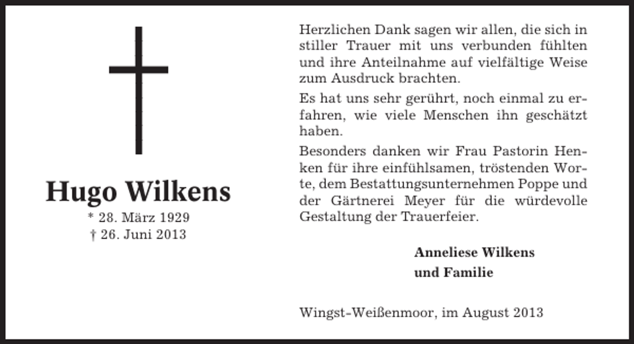 <p>Hugo Wilkens<br />* 28. März 1929<br />† 26. Juni 2013</p><p>Herzlichen Dank sagen wir allen, die sich in<br />stiller Trauer mit uns verbunden fühlten<br />und ihre Anteilnahme auf vielfältige Weise<br />zum Ausdruck brachten.<br />Es hat uns sehr gerührt, noch einmal zu erfahren, wie viele Menschen ihn geschätzt<br />haben.<br />Besonders danken wir Frau Pastorin Henken für ihre einfühlsamen, tröstenden Worte, dem Bestattungsunternehmen Poppe und<br />der Gärtnerei Meyer für die würdevolle<br />Gestaltung der Trauerfeier.<br />Anneliese Wilkens<br />und Familie<br />Wingst-Weißenmoor, im August 2013</p>