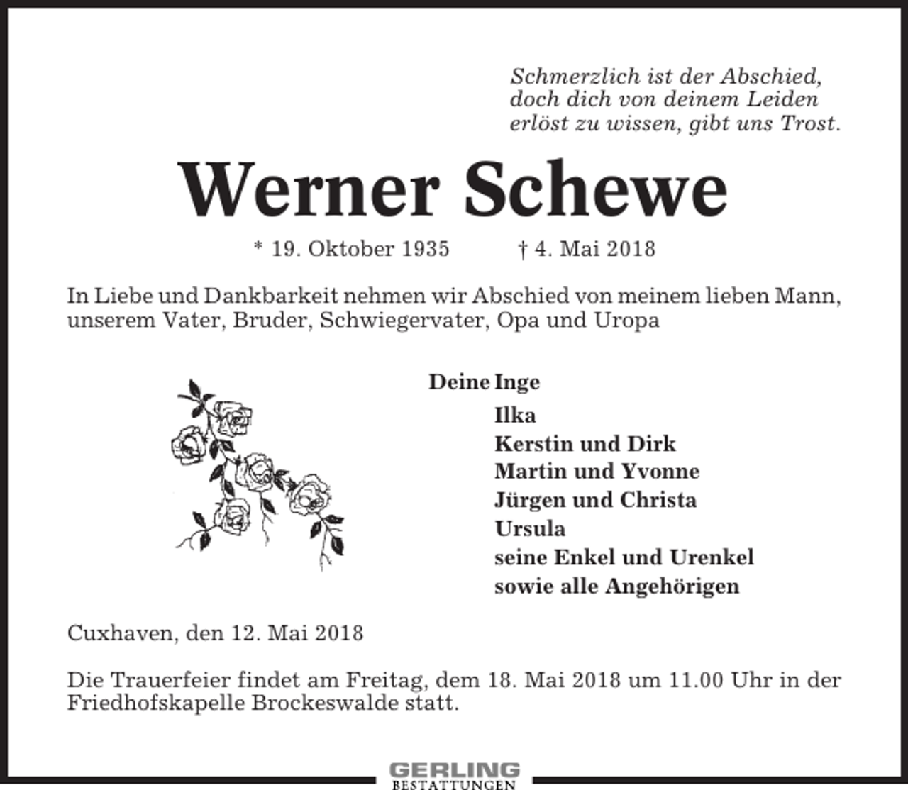 <p>Schmerzlich ist der Abschied,<br />doch dich von deinem Leiden<br />erlöst zu wissen, gibt uns Trost.</p><p>Werner Schewe<br />* 19. Oktober 1935</p><p>† 4. Mai 2018</p><p>In Liebe und Dankbarkeit nehmen wir Abschied von meinem lieben Mann,<br />unserem Vater, Bruder, Schwiegervater, Opa und Uropa<br />Deine Inge<br />Ilka<br />Kerstin und Dirk<br />Martin und Yvonne<br />Jürgen und Christa<br />Ursula<br />seine Enkel und Urenkel<br />sowie alle Angehörigen<br />Cuxhaven, den 12. Mai 2018<br />Die Trauerfeier findet am Freitag, dem 18. Mai 2018 um 11.00 Uhr in der<br />Friedhofskapelle Brockeswalde statt.</p>