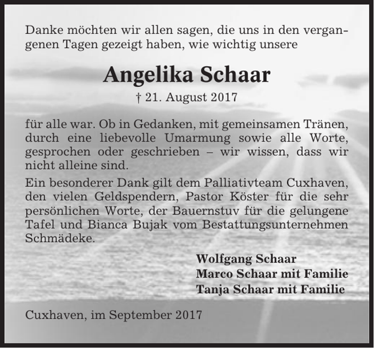 <p>Danke möchten wir allen sagen, die uns in den vergangenen Tagen gezeigt haben, wie wichtig unsere</p><p>Angelika Schaar<br />† 21. August 2017<br />für alle war. Ob in Gedanken, mit gemeinsamen Tränen,<br />durch eine liebevolle Umarmung sowie alle Worte,<br />gesprochen oder geschrieben – wir wissen, dass wir<br />nicht alleine sind.<br />Ein besonderer Dank gilt dem Palliativteam Cuxhaven,<br />den vielen Geldspendern, Pastor Köster für die sehr<br />persönlichen Worte, der Bauernstuv für die gelungene<br />Tafel und Bianca Bujak vom Bestattungsunternehmen<br />Schmädeke.<br />Wolfgang Schaar<br />Marco Schaar mit Familie<br />Tanja Schaar mit Familie<br />Cuxhaven, im September 2017</p>