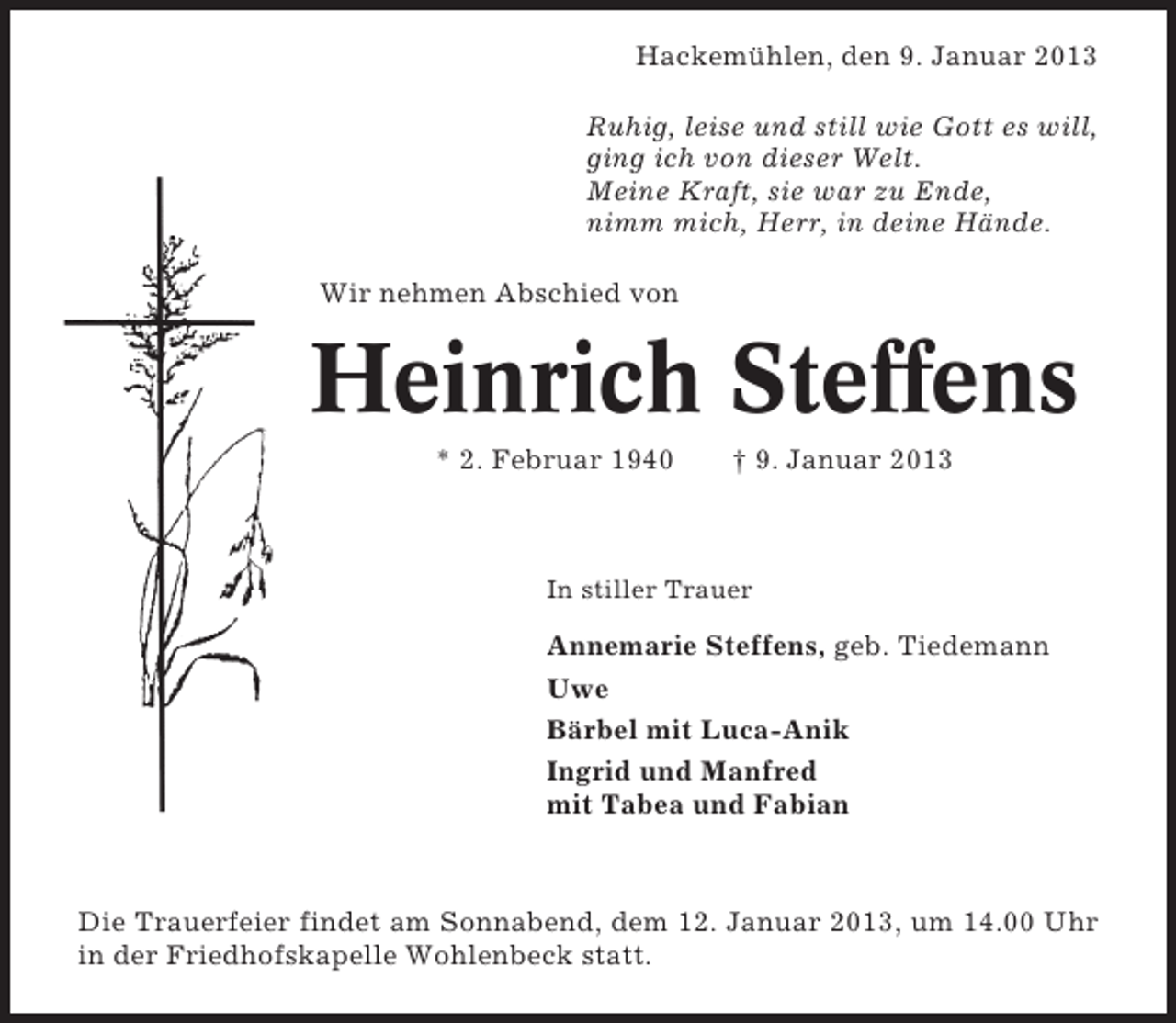 <p>Hackemühlen, den 9. Januar 2013<br />Ruhig, leise und still wie Gott es will,<br />ging ich von dieser Welt.<br />Meine Kraft, sie war zu Ende,<br />nimm mich, Herr, in deine Hände.<br />Wir nehmen Abschied von</p><p>Heinrich Steffens<br />* 2. Februar 1940</p><p>† 9. Januar 2013</p><p>In stiller Trauer</p><p>Annemarie Steffens, geb. Tiedemann<br />Uwe<br />Bärbel mit Luca-Anik<br />Ingrid und Manfred<br />mit Tabea und Fabian</p><p>Die Trauerfeier findet am Sonnabend, dem 12. Januar 2013, um 14.00 Uhr<br />in der Friedhofskapelle Wohlenbeck statt.</p>
