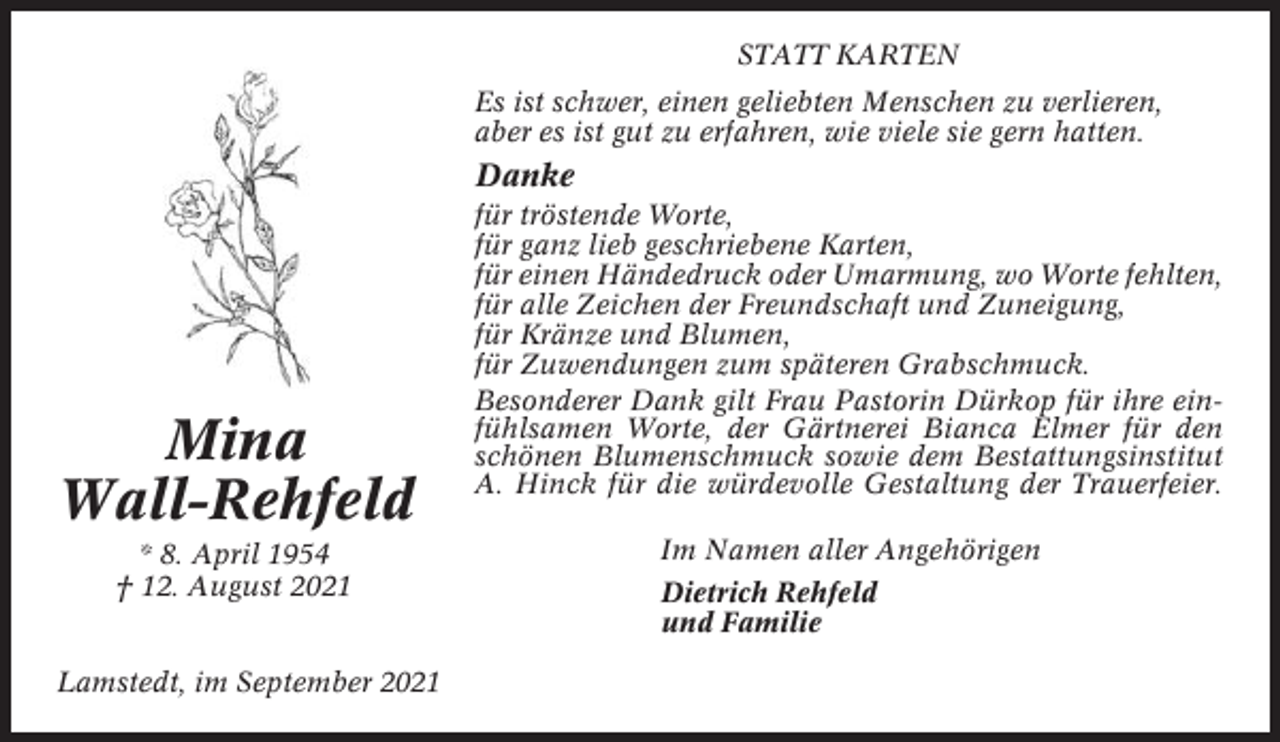 <p>STATT KARTEN<br />Es ist schwer, einen geliebten Menschen zu verlieren,<br />aber es ist gut zu erfahren, wie viele sie gern hatten.</p><p>Danke</p><p>Mina<br />Wall-Rehfeld<br />* 8. April 1954<br />† 12. August 2021<br />Lamstedt, im September 2021</p><p>für tröstende Worte,<br />für ganz lieb geschriebene Karten,<br />für einen Händedruck oder Umarmung, wo Worte fehlten,<br />für alle Zeichen der Freundschaft und Zuneigung,<br />für Kränze und Blumen,<br />für Zuwendungen zum späteren Grabschmuck.<br />Besonderer Dank gilt Frau Pastorin Dürkop für ihre einfühlsamen Worte, der Gärtnerei Bianca Elmer für den<br />schönen Blumenschmuck sowie dem Bestattungsinstitut<br />A. Hinck für die würdevolle Gestaltung der Trauerfeier.<br />Im Namen aller Angehörigen<br />Dietrich Rehfeld<br />und Familie</p>