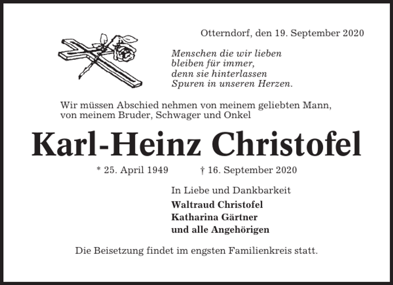 <p>Otterndorf, den 19. September 2020<br />Menschen die wir lieben<br />bleiben für immer,<br />denn sie hinterlassen<br />Spuren in unseren Herzen.<br />Wir müssen Abschied nehmen von meinem geliebten Mann,<br />von meinem Bruder, Schwager und Onkel</p><p>Karl-Heinz Christofel<br />* 25. April 1949</p><p>† 16. September 2020<br />In Liebe und Dankbarkeit<br />Waltraud Christofel<br />Katharina Gärtner<br />und alle Angehörigen</p><p>Die Beisetzung findet im engsten Familienkreis statt.</p>