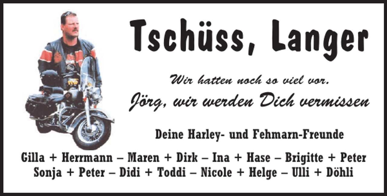 <p>Tschüss, Langer<br />Wir hatten noch so viel vor.</p><p>Jörg, wir werden Dich vermissen<br />Deine Harley- und Fehmarn-Freunde<br />Gilla + Herrmann – Maren + Dirk – Ina + Hase – Brigitte + Peter<br />Sonja + Peter – Didi + Toddi – Nicole + Helge – Ulli + Döhli</p>