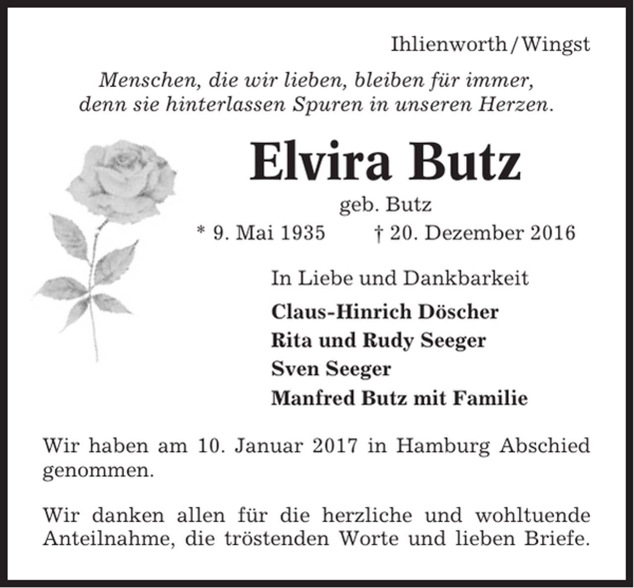 <p>Ihlienworth / Wingst<br />Menschen, die wir lieben, bleiben für immer,<br />denn sie hinterlassen Spuren in unseren Herzen.</p><p>Elvira Butz<br />* 9. Mai 1935</p><p>geb. Butz<br />† 20. Dezember 2016</p><p>In Liebe und Dankbarkeit<br />Claus-Hinrich Döscher<br />Rita und Rudy Seeger<br />Sven Seeger<br />Manfred Butz mit Familie<br />Wir haben am 10. Januar 2017 in Hamburg Abschied<br />genommen.<br />Wir danken allen für die herzliche und wohltuende<br />Anteilnahme, die tröstenden Worte und lieben Briefe.</p>
