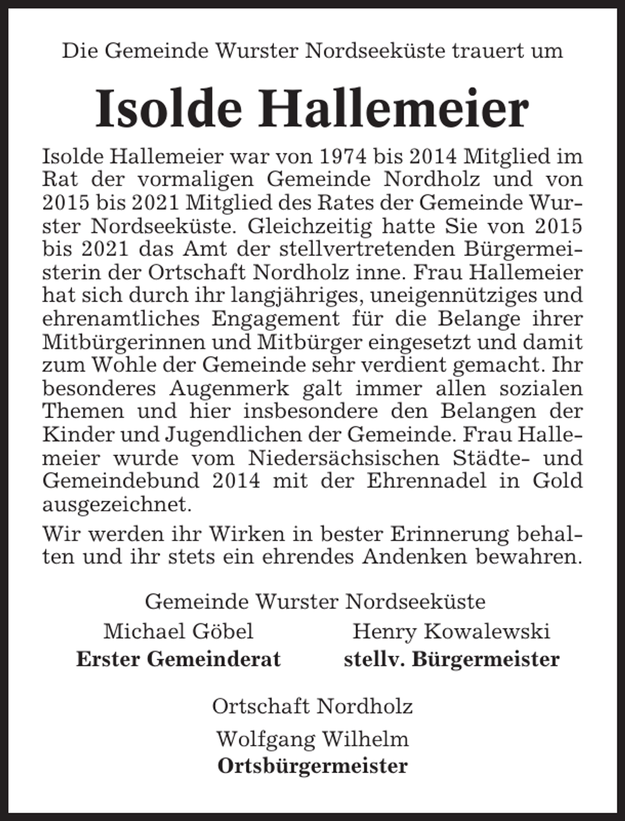 <p>Die Gemeinde Wurster Nordseeküste trauert um</p><p>Isolde Hallemeier<br />Isolde Hallemeier war von 1974 bis 2014 Mitglied im<br />Rat der vormaligen Gemeinde Nordholz und von<br />2015 bis 2021 Mitglied des Rates der Gemeinde Wurster Nordseeküste. Gleichzeitig hatte Sie von 2015<br />bis 2021 das Amt der stellvertretenden Bürgermeisterin der Ortschaft Nordholz inne. Frau Hallemeier<br />hat sich durch ihr langjähriges, uneigennütziges und<br />ehrenamtliches Engagement für die Belange ihrer<br />Mitbürgerinnen und Mitbürger eingesetzt und damit<br />zum Wohle der Gemeinde sehr verdient gemacht. Ihr<br />besonderes Augenmerk galt immer allen sozialen<br />Themen und hier insbesondere den Belangen der<br />Kinder und Jugendlichen der Gemeinde. Frau Hallemeier wurde vom Niedersächsischen Städte- und<br />Gemeindebund 2014 mit der Ehrennadel in Gold<br />ausgezeichnet.<br />Wir werden ihr Wirken in bester Erinnerung behalten und ihr stets ein ehrendes Andenken bewahren.<br />Gemeinde Wurster Nordseeküste<br />Michael Göbel<br />Henry Kowalewski<br />Erster Gemeinderat<br />stellv. Bürgermeister<br />Ortschaft Nordholz<br />Wolfgang Wilhelm<br />Ortsbürgermeister</p>