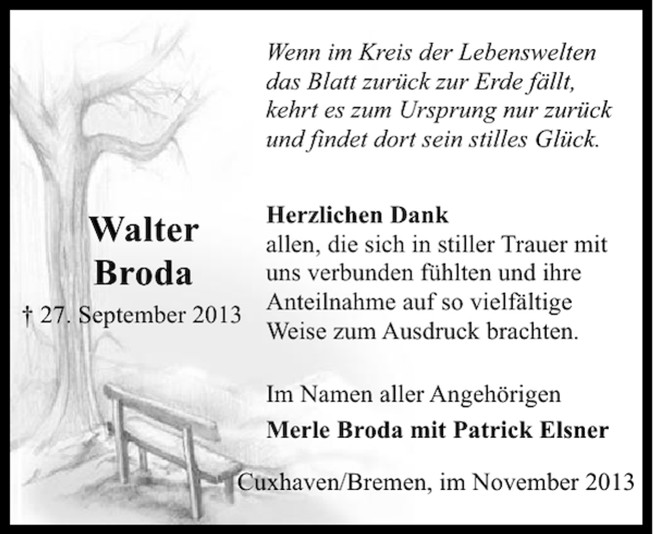 <p>Wenn im Kreis der Lebenswelten<br />das Blatt zurück zur Erde fällt,<br />kehrt es zum Ursprung nur zurück<br />und findet dort sein stilles Glück.<br />Herzlichen Dank<br />allen, die sich in stiller Trauer mit<br />uns verbunden fühlten und ihre<br />Anteilnahme auf so vielfältige<br />† 27. September 2013<br />Weise zum Ausdruck brachten.</p><p>Walter<br />Broda</p><p>Im Namen aller Angehörigen<br />Merle Broda mit Patrick Elsner<br />Cuxhaven/Bremen, im November 2013</p>