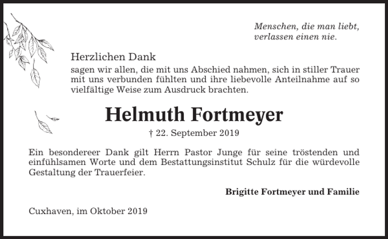 <p>Menschen, die man liebt,<br />verlassen einen nie.</p><p>Herzlichen Dank<br />sagen wir allen, die mit uns Abschied nahmen, sich in stiller Trauer<br />mit uns verbunden fühlten und ihre liebevolle Anteilnahme auf so<br />vielfältige Weise zum Ausdruck brachten.</p><p>Helmuth Fortmeyer<br />† 22. September 2019<br />Ein besondereer Dank gilt Herrn Pastor Junge für seine tröstenden und<br />einfühlsamen Worte und dem Bestattungsinstitut Schulz für die würdevolle<br />Gestaltung der Trauerfeier.<br />Brigitte Fortmeyer und Familie<br />Cuxhaven, im Oktober 2019</p>