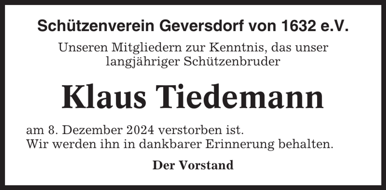 <p>Schützenverein Geversdorf von 1632 e.V.<br />Unseren Mitgliedern zur Kenntnis, das unser<br />langjähriger Schützenbruder</p><p>Klaus Tiedemann<br />am 8. Dezember 2024 verstorben ist.<br />Wir werden ihn in dankbarer Erinnerung behalten.<br />Der Vorstand</p>